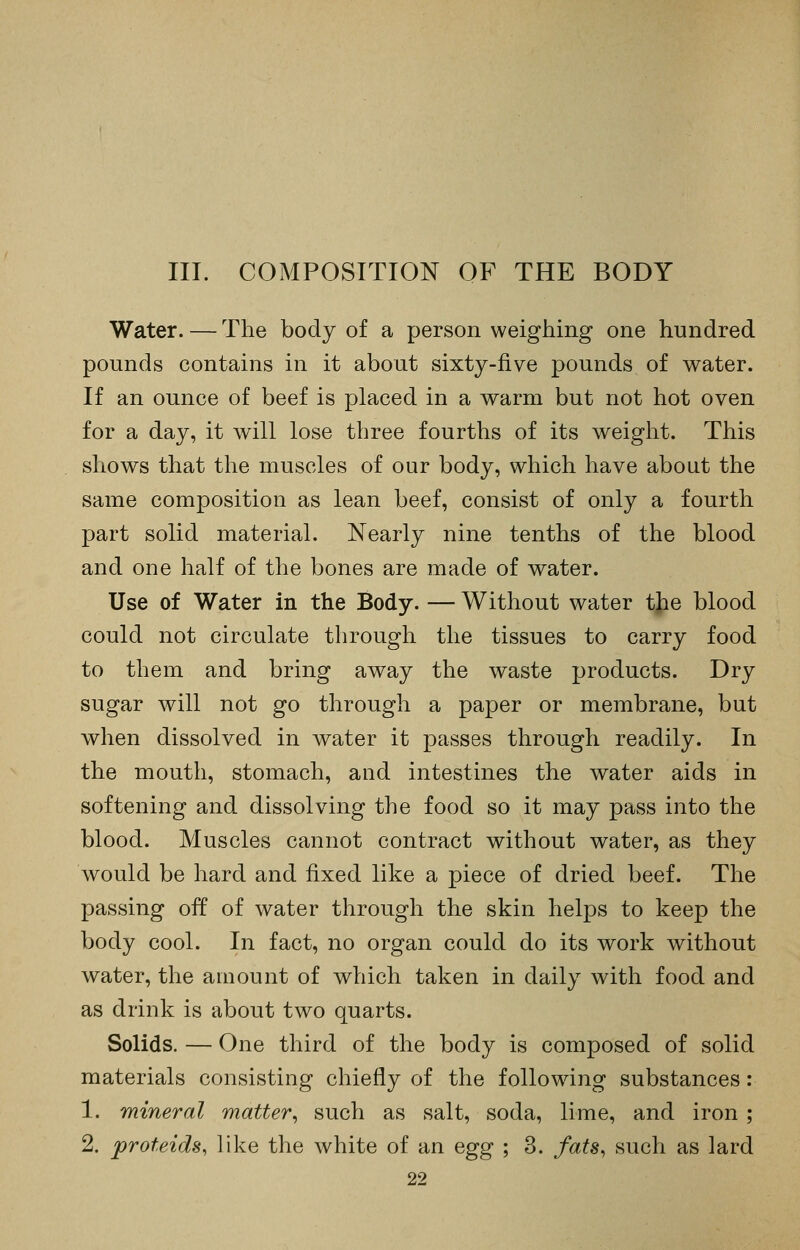 III. COMPOSITION OF THE BODY Water. — The body of a person weighing one hundred pounds contains in it about sixty-five pounds of water. If an ounce of beef is placed in a warm but not hot oven for a day, it will lose three fourths of its weight. This shows that the muscles of our body, which have about the same composition as lean beef, consist of only a fourth part solid material. Nearly nine tenths of the blood and one half of the bones are made of water. Use of Water in the Body. — Without water the blood could not circulate through the tissues to carry food to them and bring away the waste products. Dry sugar will not go through a paper or membrane, but when dissolved in water it passes through readily. In the mouth, stomach, and intestines the water aids in softening and dissolving the food so it may pass into the blood. Muscles cannot contract without water, as they would be hard and fixed like a piece of dried beef. The passing off of water through the skin helps to keep the body cool. In fact, no organ could do its work without water, the amount of which taken in daily with food and as drink is about two quarts. Solids. — One third of the body is composed of solid materials consisting chiefly of the following substances: 1. mineral matter^ such as salt, soda, lime, and iron ; 2. proteids, like the white of an Qg^ ; 3. fats, such as lard