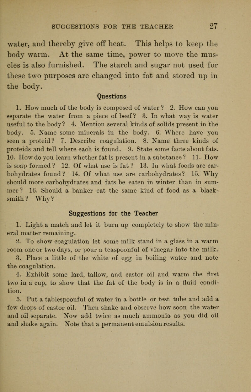 water, and thereby give off heat. This helps to keep the body warm. At the same time, power to move the mus- cles is also furnished. The starch and sugar not used for tliese tNvo purposes are changed into fat and stored up in the body. Questions 1. How much of the body is composed of water ? 2. How can you separate the water from a piece of beef ? 3. In what way is water useful to the body? i. Mention several kinds of solids present in the body. 5. Xame some minerals in the body. 6. Where have you seen a proteid? 7. Describe coagulation. 8. Name three kinds of proteids and tell where each is found. 9. State some facts about fats. 10. How do you learn whether fat is present in a substance ? 11. How is soap formed ? 12. Of what use is fat ? 13. In what foods are car- bohydrates found? II. Of what use are carbohydrates? 15. Why should more carbohydrates and fats be eaten in winter than in sum- mer? 16. Should a banker eat the same kind of food as a black- smith? Why? Suggestions for the Teacher 1. Light a match and let it burn up completely to show the min- eral matter remaining. 2. To show coagulation let some milk stand in a glass in a warm room one or two days, or pour a teaspoonful of vinegar into the milk. 3. Place a little of the white of egg in boiling water and note the coagulation. I. Exhibit some lard, tallow, and castor oil and warm the first two in a cup, to show that the fat of the body is in a fluid condi- tion. 5. Put a tablespoonful of water in a bottle or test tube and add a few drops of castor oil. Then shake and observe how soon the water and oil separate. Now add twice as much ammonia as you did oil and shake again. Note that a permanent emulsion results.