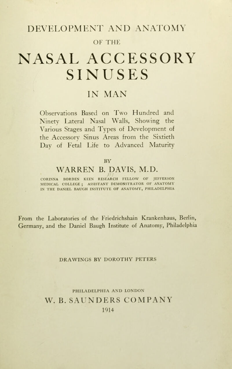 DEVELOPMENT AND ANATOMY OF THE NASAL ACCESSORY SINUSES IN MAN Observations Based on Two Hundred and Ninety Lateral Nasal Walls, Showing the Various Stages and Types of Development of the Accessory Sinus Areas from the Sixtieth Day of Fetal Life to Advanced Maturity BY WARREN B. DAVIS, M.D. CORINNA BORDEN KEEN RESEARCH FELLOW OF JEFFERSON MEDICAL COLLEGE ; ASSISTANT DEMONSTRATOR OF ANATOMY IN THE DANIEL BAUGH INSTITUTE OF ANATOMY, PHILADELPHIA From the Laboratories of the Friedrichshain Krankenhaus, Berlin, Germany, and the Daniel Baugh Institute of Anatomy, Philadelphia DRAWINGS BY DOROTHY PETERS PHILADELPHIA AND LONDON W. B. SAUNDERS COMPANY 1914