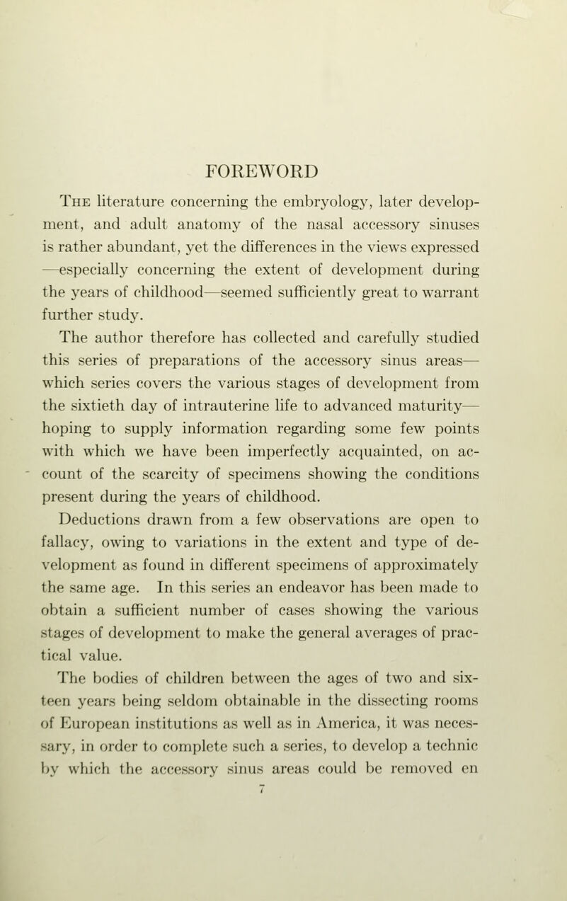 FOREWORD The literature concerning the embryology, later develop- ment, and adult anatomy of the nasal accessory sinuses is rather abundant, yet the differences in the views expressed —especially concerning the extent of development during the years of childhood—seemed sufficiently great to warrant further study. The author therefore has collected and carefully studied this series of preparations of the accessory sinus areas— which series covers the various stages of development from the sixtieth day of intrauterine life to advanced maturity— hoping to supply information regarding some few points with which we have been imperfectly acquainted, on ac- count of the scarcity of specimens showing the conditions present during the years of childhood. Deductions drawn from a few observations are open to fallacy, owing to variations in the extent and type of de- velopment as found in different specimens of approximately the same age. In this series an endeavor has been made to obtain a sufficient number of cases showing the various stages of development to make the general averages of prac- tical value. The bodies of children between the ages of two and six- teen years being seldom obtainable in the dissecting rooms of European institutions as well as in America, it was neces- sary, in order to complete such a series, to develop a technic by which the accessory sinus areas could be removed en