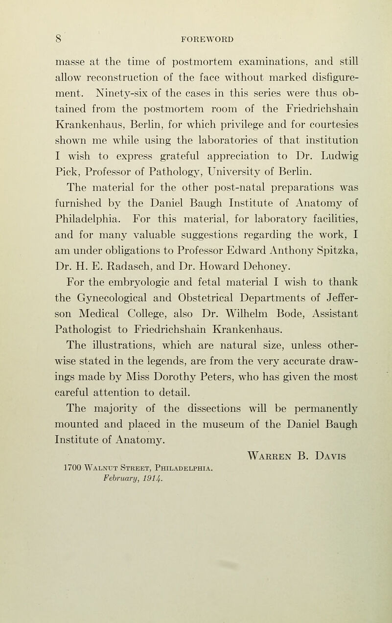 masse at the time of postmortem examinations, and still allow reconstruction of the face without marked disfigure- ment. Ninety-six of the cases in this series were thus ob- tained from the postmortem room of the Friedrichshain Krankenhaus, Berlin, for which privilege and for courtesies shown me while using the laboratories of that institution I wish to express grateful appreciation to Dr. Ludwig Pick, Professor of Pathology, University of Berlin. The material for the other post-natal preparations was furnished by the Daniel Baugh Institute of Anatomy of Philadelphia. For this material, for laboratory facilities, and for many valuable suggestions regarding the work, I am under obligations to Professor Edward Anthony Spitzka, Dr. H. E. Radasch, and Dr. Howard Dehoney. For the embryologic and fetal material I wish to thank the Gynecological and Obstetrical Departments of Jeffer- son Medical College, also Dr. Wilhelm Bode, Assistant Pathologist to Friedrichshain Krankenhaus. The illustrations, which are natural size, unless other- wise stated in the legends, are from the very accurate draw- ings made by Miss Dorothy Peters, who has given the most careful attention to detail. The majority of the dissections will be permanently mounted and placed in the museum of the Daniel Baugh Institute of Anatomy. Warren B. Davis 1700 Walnut Street, Philadelphia. February, 1914-