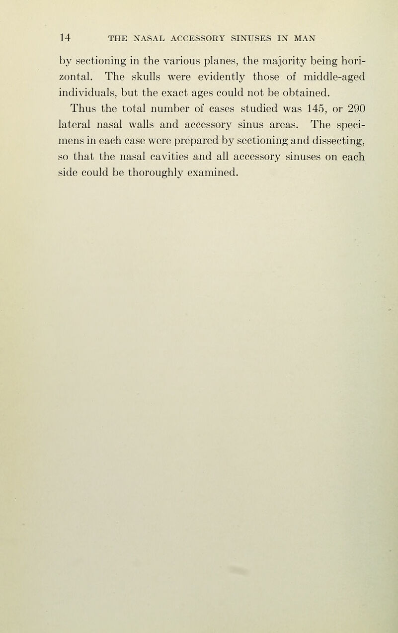 by sectioning in the various planes, the majority being hori- zontal. The skulls were evidently those of middle-aged individuals, but the exact ages could not be obtained. Thus the total number of cases studied was 145, or 290 lateral nasal walls and accessory sinus areas. The speci- mens in each case were prepared by sectioning and dissecting, so that the nasal cavities and all accessory sinuses on each side could be thoroughly examined.