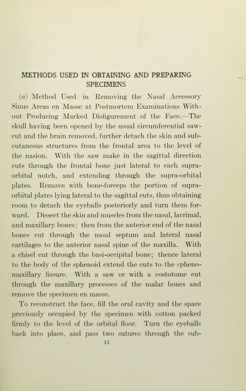 METHODS USED IN OBTAINING AND PREPARING SPECIMENS (a) Method Used in Removing the Nasal Accessory Sinus Areas en Masse at Postmortem Examinations With- out Producing Marked Disfigurement of the Face.—The skull having been opened by the usual circumferential saw- cut and the brain removed, further detach the skin and sub- cutaneous structures from the frontal area to the level of the nasion. With the saw make in the sagittal direction cuts through the frontal bone just lateral to each supra- orbital notch, and extending through the supra-orbital plates. Remove with bone-forceps the portion of supra- orbital plates lying lateral to the sagittal cuts, thus obtaining room to detach the eyeballs posteriorly and turn them for- ward. Dissect the skin and muscles from the nasal, lacrimal, and maxillary bones; then from the anterior end of the nasal bones cut through the nasal septum and lateral nasal cartilages to the anterior nasal spine of the maxilla. With a chisel cut through the basi-occipital bone; thence lateral to the body of the sphenoid extend the cuts to the spheno- maxillary fissure. With a saw or with a costotome cut through the maxillary processes of the malar bones and remove the specimen en masse. To reconstruct the face, fill the oral cavity and the space previously occupied by the specimen with cotton packed firmly to the level of the orbital floor. Turn the eyeballs bark into place, and pass two sutures through the sub-