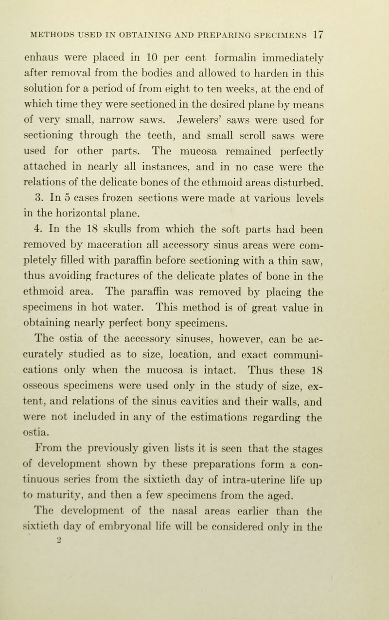 enhaus were placed in 10 per cent formalin immediately after removal from the bodies and allowed to harden in this solution for a period of from eight to ten weeks, at the end of which time they were sectioned in the desired plane by means of very small, narrow saws. Jewelers' saws were used for sectioning through the teeth, and small scroll saws were used for other parts. The mucosa remained perfectly attached in nearly all instances, and in no case were the relations of the delicate bones of the ethmoid areas disturbed. 3. In 5 cases frozen sections were made at various levels in the horizontal plane. 4. In the 18 skulls from which the soft parts had been removed by maceration all accessory sinus areas were com- pletely filled with paraffin before sectioning with a thin saw, thus avoiding fractures of the delicate plates of bone in the ethmoid area. The paraffin was removed by placing the specimens in hot water. This method is of great value in obtaining nearly perfect bony specimens. The ostia of the accessory sinuses, however, can be ac- curately studied as to size, location, and exact communi- cations only when the mucosa is intact. Thus these 18 osseous specimens were used only in the study of size, ex- tent, and relations of the sinus cavities and their walls, and were not included in any of the estimations regarding the ostia. From the previously given lists it is seen that the stages of development shown by these preparations form a con- tinuous series from the sixtieth day of intra-uterine life up to maturity, and then a few specimens from the aged. The development of the nasal areas earlier than the sixtieth day of embryonal life will be considered only in the