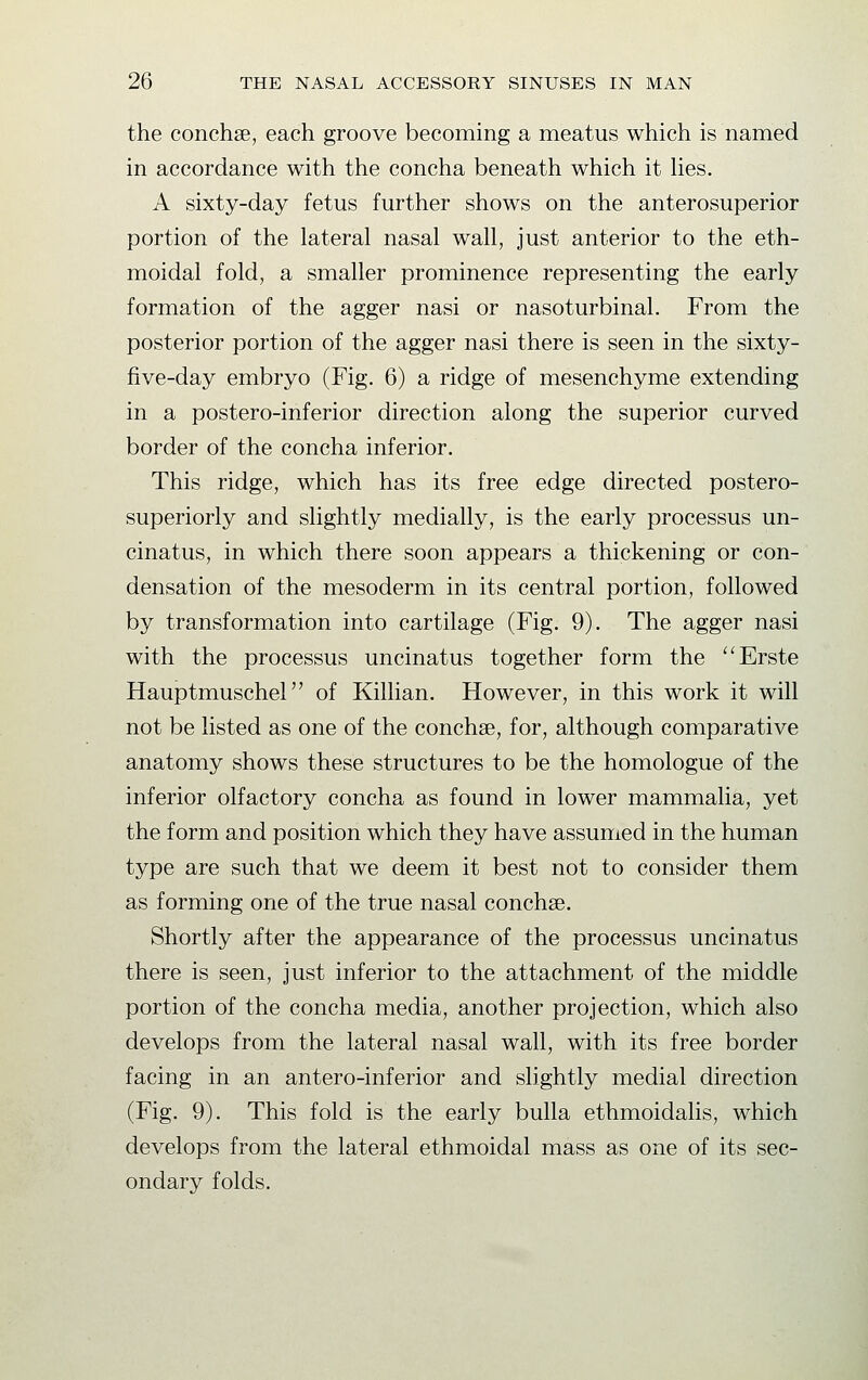 the conchse, each groove becoming a meatus which is named in accordance with the concha beneath which it lies. A sixty-day fetus further shows on the anterosuperior portion of the lateral nasal wall, just anterior to the eth- moidal fold, a smaller prominence representing the early formation of the agger nasi or nasoturbinal. From the posterior portion of the agger nasi there is seen in the sixty- five-day embryo (Fig. 6) a ridge of mesenchyme extending in a postero-inferior direction along the superior curved border of the concha inferior. This ridge, which has its free edge directed postero- superiorly and slightly medially, is the early processus un- cinatus, in which there soon appears a thickening or con- densation of the mesoderm in its central portion, followed by transformation into cartilage (Fig. 9). The agger nasi with the processus uncinatus together form the Erste Hauptmuschel of Killian. However, in this work it will not be listed as one of the conchse, for, although comparative anatomy shows these structures to be the homologue of the inferior olfactory concha as found in lower mammalia, yet the form and position which they have assumed in the human type are such that we deem it best not to consider them as forming one of the true nasal conchse. Shortly after the appearance of the processus uncinatus there is seen, just inferior to the attachment of the middle portion of the concha media, another projection, which also develops from the lateral nasal wall, with its free border facing in an antero-inferior and slightly medial direction (Fig. 9). This fold is the early bulla ethmoidalis, which develops from the lateral ethmoidal mass as one of its sec- ondary folds.