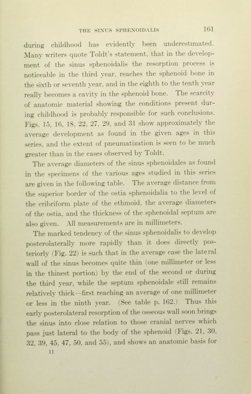 during childhood has evidently been underestimated. Many writer- quote Toldt's statement, that in the develop- ment of the sinus sphenoidalis the resorption process - noticeable in the third year, reaches the sphenoid bone in the sixth or seventh year, and in the eighth to the tenth year really becomes a cavity in the sphenoid bone. The scarcity of anatomic material showing the conditions present dur- ing childhood is probably responsible for such conclusions. Fig<. 15, 16, 18, 22. 27. 29. and 31 show approximately the average development as found in the given ages in this series, and the extent of pneumatization is seen to be much greater than in the cases observed by Toldt. The average diameters of the sinus sphenoidale- as found in the specimens of the various ages studied in this series are given in the following table. The average distance from the superior border of the ostia sphenoidalia to the level of the cribriform plate of the ethmoid, the average diameters of the ostia. and the thickness of the sphenoidal septum are also given. All measurements are in millimeters. The marked tendency of the sinus sphenoidalis to develop posterolateral^ more rapidly than it does directly pos- teriorly 'Fig. 22) is such that in the average case the lateral wall of the sinus becomes quite thin one millimeter or less in the thinest portion) by the end of the second or during the third year, while the septum sphenoidale still remains relatively thick—first reaching an average of one millimeter or less in the ninth year. See table p. 162.) Thus this early posterolateral resorption of the osseous wall -non brings the hum- into close relation to those cranial nerve- which paSS jn-t lateral to the body of the sphenoid FigS. 21, 30, 32, 39, 15, 17. 50, and 55 . and -how- an anatomic basis for 11
