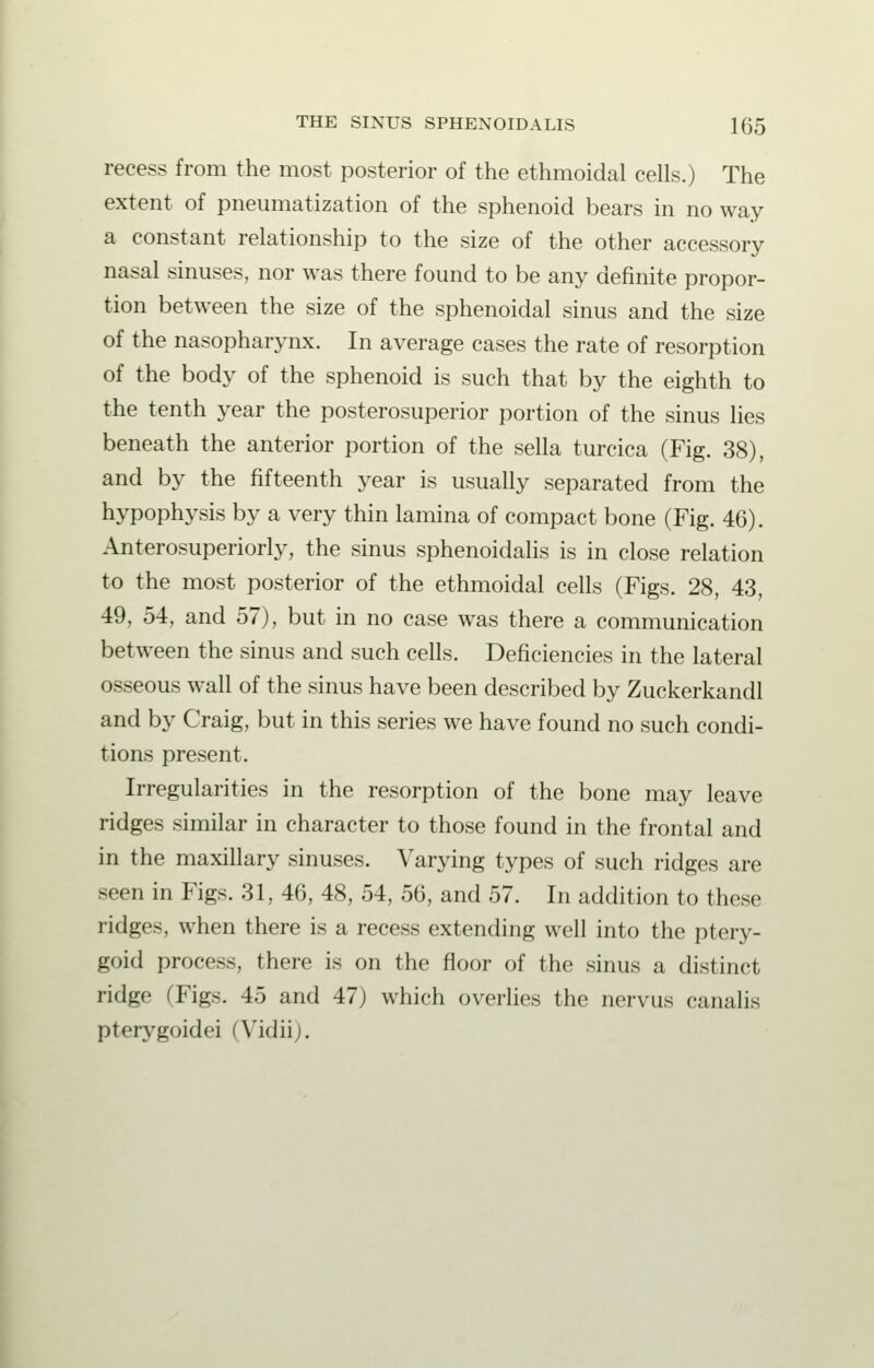 recess from the most posterior of the ethmoidal cells.) The extent of pneumatization of the sphenoid bears in no way a constant relationship to the size of the other accessory nasal sinuses, nor was there found to be any definite propor- tion between the size of the sphenoidal sinus and the size of the nasopharynx. In average cases the rate of resorption of the body of the sphenoid is such that by the eighth to the tenth year the posterosuperior portion of the sinus lies beneath the anterior portion of the sella turcica (Fig. 38), and by the fifteenth year is usually separated from the hypophysis by a very thin lamina of compact bone (Fig. 46). Anterosuperiorly, the sinus sphenoidalis is in close relation to the most posterior of the ethmoidal cells (Figs. 28, 43, 49, 54, and 57), but in no case was there a communication between the sinus and such cells. Deficiencies in the lateral osseous wall of the sinus have been described by Zuckerkandl and by Craig, but in this series we have found no such condi- tions present. Irregularities in the resorption of the bone may leave ridges similar in character to those found in the frontal and in the maxillary sinuses. Varying types of such ridges are seen in Figs. 31, 46, 48, 54, 56, and 57. In addition to these ridges, when there is a recess extending well into the ptery- goid process, there is on the floor of the sinus a distinct ridge (Figs. 45 and 47) which overlies the nervus canalis pterygoidei (Vidiij.