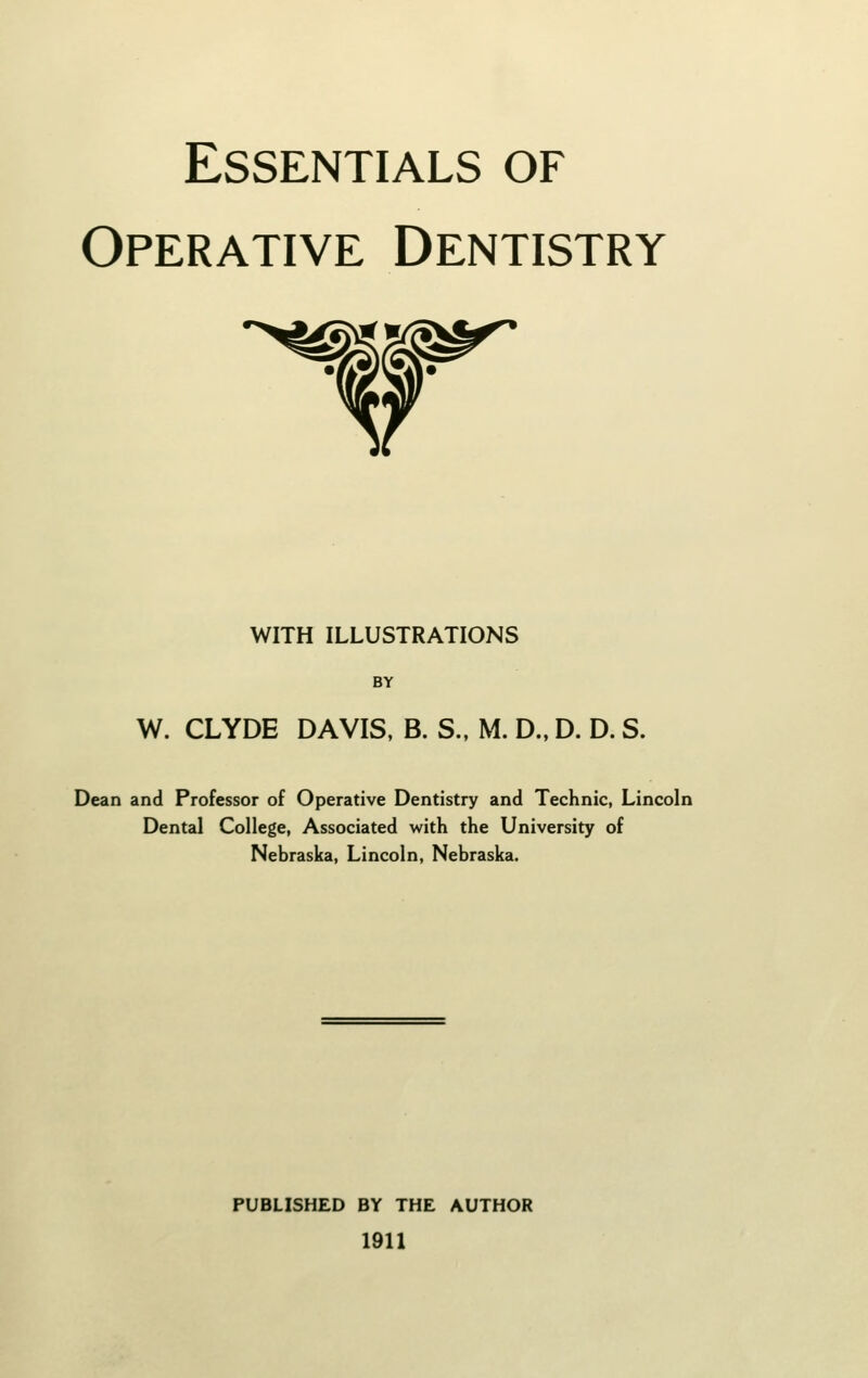 Essentials of Operative Dentistry WITH illustrations BY W. CLYDE DAVIS, B. S., M. D.. D. D. S. Dean and Professor of Operative Dentistry and Technic, Lincoln Dental College, Associated with the University of Nebraska, Lincoln, Nebraska. PUBLISHED BY THE AUTHOR 1911