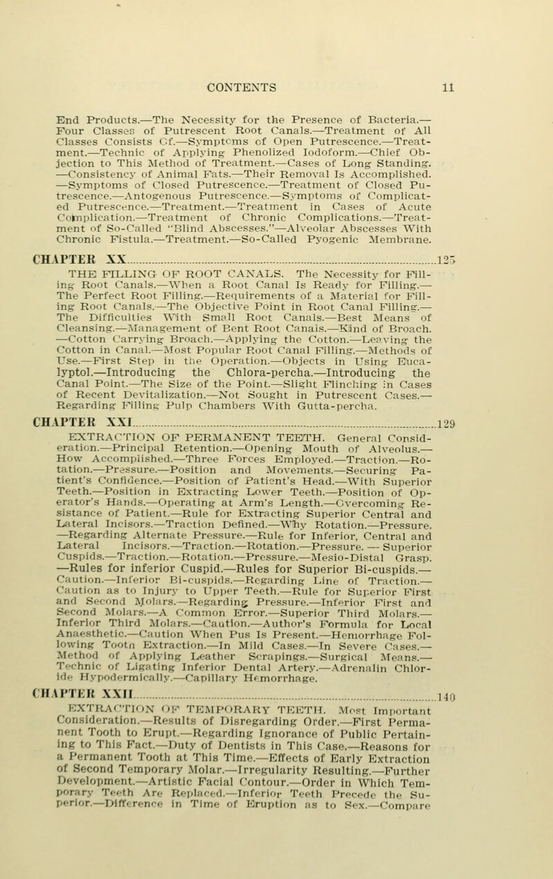 End Products.—The Necessity for the Presence of Bacteria.— Four Classes of Putrescent Root Canals.—Treatment of All Classes Consists Cf.—Symptcms of Open Putrescence.—Treat- ment.—Technic of Applying Phenolized Iodoform.—Chief Ob- jection to This Method of Treatment.—Cases of Long- Standing. —Consistency of Animal Pats.—Their Removal Is Accomplished. —Sym.ptoms of Closed Putrescence.—Treatment of Closed Pu- trescence.—Antogenous Putrescence.—Symptoms of Complicat- ed Putrescence.—Treatment.—Treatment in Cases of Acute Codnplication.—Treatment of Chronic Complications.—Treat- ment of So-Called Blind Abscesses.—Alveolar Abscesses With Chronic Fistula.—Treatment.—So-Called Pyogenic Membrane. CHAPTEK XX 125 THE FILLING OF ROOT CANALS. The Necessity for Fill- ing Root Canals.—When a Root Canal Is Ready for Filling.—• The Perfect Root Filling.—Requirements of a Material for Fill- ing Root Canals.—The Objective Point in Root Canal Filling.— The Difficulties With Small Root Canals.—Best Means of Cleansing.—Management of Bent Root Canals.—Ktind of Broach. —Cotton Carrying Broach.—Applying the Cotton.—Leaving the Cotton in Canal.—Most Popular Root Canal Filling.—Methods of Use.—First Step in the Operation.—Objects in Using E'uca- lyptol.—Introducing the Chlora-percha.—Introducing the Canal Point.—The Size of the Point.—Slight Flinching in Cases of Recent Devitalization.—Not Sought in Putrescent Cases.— Regarding Fillins; Pulp Chambers With Gutta-percha. CHAPTER XXI 129 EXTRACTION OF PERMANENT TEETH. General Consid- eration.—Principal Retention.—Opening Mouth of Alveolus.— How Accomplished.—Three Forces Employed.—Traction.—Ro- tation.—Pressure.—Position and Movements.—Securing Pa- tient's Confidence.—Position of Patient's Head.—With Superior Teeth.—Position in Extracting Lower Teeth.—Position of Op- erator's Hands.—Operating at Arm's Length.—Overcoming Re- sistance of Patient.—Rule for Extracting Superior Central and Lateral Incisors.—Traction Defined.—Why Rotation.—Pressure. —Regarding Alternate Pressure.—Rule for Inferior, Central and Lateral Incisors.—Traction.—Rotation.—Pressure. — Superior Cuspid.s.—Traction.—Rotation.—Pressure.—Mesio-Distal Grasp. —Rules for inferior Cuspid.—Rules for Superior Bi-cuspids.— Caution.—Inferior Bi-cuspids.—Regarding Line of Traction.— Caution as to Injury to Upi)er Teeth.—Rule for Superior First and Second IVJioIars.—Regarding Pressure.—Inferior First and Second Molars.—A Common Error.—Superior Third Molars.— Inferior Third Molars.—Caution.—Author's Formula for Local Anaesthetic.—Caution When Pus Is Present.—Hemorrhage Fol- lowing Tootn Extraction.—In Mild Cases.—In Severe Cases.— Method of Applying Leather Scrapings.—Surgical Means.— Technic of Ligating Inferior Dental Artery.—Adrenalin Chlor- ide Hypodermically.—Capillary Hemorrhage. CHAPTEK XXII 140 EXTRAf'TlON OF TEMPORARY TEETH. Most Important Con.sideration.—Results of Disregarding Order.—First Perma- nent Tooth to PJrupt.—Regarding Ignorance of Public Pertain- ing to This Fact—Duty of Dentists in This Case.—Reasons for a Permanent Tooth at This Time.—Effects of Early Extraction of Second Temporary Molar.—Irregularity Resulting.—Further Development.—Artistic Facial Contour.—Order in Which Tem- porary Teeth Are Reiilaced.—Inferior Teeth Precede the Su- perior.—Difference in Time of Eruption as to Sex.—Compare