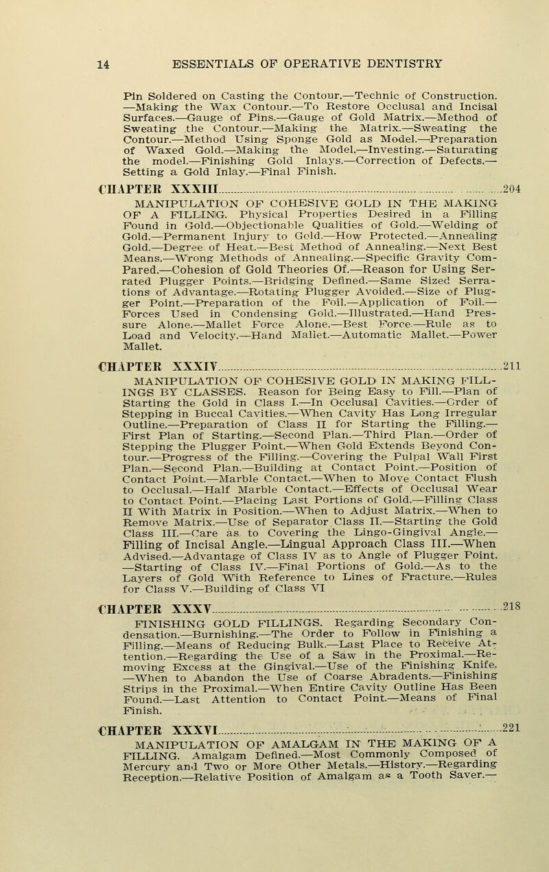 Pin Soldered on Casting the Contour.—Technic of Construction. —Making- the Wax Contour.—To Restore Occlusal and Incisal Surfaces.—^Gauge of Pins.—Gauge of Gold Matrix.—Method of Sweating the Contour.—Making the Matrix.—Sweating the Contour.—Method Using Sponge Gold as Model.—'Preparation of Waxed Gold.—Making the Model.—Investing.—Saturating the model.—Finishing Gold Inlays.—Correction of Defects.— Setting a Gold Inlay.—Final Finish. CHAPTER XXXIII 204 MANIPUIiATION OF COHESIVE GOLD IN THE MAKING OF A FILLING. Physical Properties Desired in a Filling Found in Gold.—Objectionable Qualities of Gold.—Welding of Gold.—Permanent Injury to Gold.—How Protected.—Annealing Gold.—Degree of Heat.—Best Method of Annealing.—Next Best Means.—Wrong Methods of Annealing.—Specific Gravity Corn- Pared.—Cohesion of Gold Theories Of.—Reason for Using Ser- rated Plugger Points.—Bridging Defined.—Same Sized Serra- tions of Advantage.—Rotating Plugger Avoided.—Size of Plug- ger Point.—Preparation of the Foil.—Application of Foil.— Forces Used in Condensing Gold.—Illustrated.—Hand Pres- sure Alone.—Mallet Force Alone.—Best Force-—Pi.ule as to Load and Velocity.—Hand Mallet.—Automatic Mallet.—Power Mallet. CHAPTER XXXIV 211 MANIPULATION OF COHESIVE GOLD IN MAKING FILL- INGS BY CLASSES. Reason for Being Easy to Fill.—Plan of Starting the Gold in Class I.—In Occlusal Cavities.—Order of Stepping in Buccal Cavities.—When Cavity Has Long Irregular Outline.—Preparation of Class II for Starting the Filling.— First Plan of Starting.—Second Plan.—Third Plan.—Order of Stepping the Plugger Point.—When Gold Extends Beyond Con- tour.—Progress of the Filling.—Covering the Pulpal Wall First Plan.—Second Plan.—Building at Contact Point.—Position of Contact Point.—Marble Contact.—When to Move Contact Flush to Occlusal.—Half Marble Contact.—Effects of Occlusal Wear to Contact Point.—Placing Last Portions of Gold.—Filling Class II With Matrix in Position.—When to Adjust Matrix.—When to Remove Matrix.—Use of Separator Class II.—Starting the Gold Class III.—Care as to Covering the Lingo-Gingival Angle.— Filling of Incisal Angle.—Lingual Approach Class III.—When Advised.—Advantage of Class IV as to Angle of Plugger Point. —Starting of Class IV.—Final Portions of Gold.—As to the Layers of Gold With Reference to Lines of Fracture.—Rules for Class V.—Building of Class VI CHAPTER XXXV 218 FINISHING GOLD FILLINGS. Regarding Secondary Con- densation.—Burnishing.—The Order to Follow in Finishing a Filling.—Means of Reducing Bulk.—Last Place to Receive At- tention.—Regarding the Use of a Saw in the Proximal.—Re- moving Excess at the Gingival.—Use of the Finishing Knife, —When to Abandon the Use of Coarse Abradents.—Finishing Strips in the Proximal.—When Entire Cavity Outline Has Been Found.—Last Attention to Contact Point.—Means of Final Finish. CHAPTER XXXVI 221 MANIPULATION OP AMALGAM IN THE MAKING OF A FILLING. Amalgam Defined.—Most Commonly Composed of Mercury and Two or More Other Metals.—History.—Regarding Reception.—Relative Position of Amalgam as a Tooth Saver.—