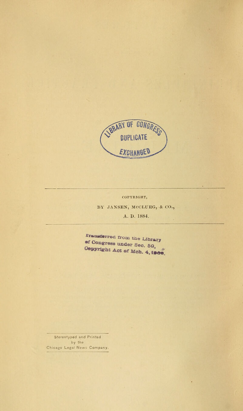 COPYRIGHT, BY JANSEN, MCCLUKG, & CO., A. D. 1884. *r«»torr6ci rrom the I^ihrarr •f Conpreas under Sec 59 0.pyrt«rht Act Of Mch. 4. l^ stereotyped and Printed by the Chicago Legal News Company.