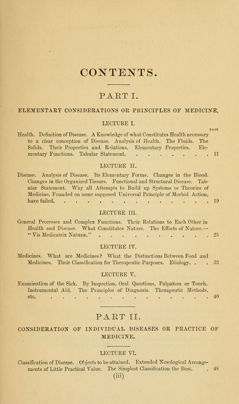 CONTENTS. PAET I. ELEMENTARY COXSIDERATIONS OR PRINCIPLES OF MEDICINE. LECTURE L PAGE Health. Definition of Disease. A Knowledge of what Constitutes Health necessaiy to a clear conception of Disease. Analysis of Health. The Fluids. The Solids. Their Properties and Relations. Elementary Properties. Ele- mentary Functions, Tabular Statement 11 LECTURE II. Disease. Analysis of Disease. Its Elementary Forms. Changes in the Blood. Changes in the Organized Tissues. Functional and Structural Disease. Tab- ular Statement. Why all Attempts to Build up Systems or Theories of Medicine, Founded on some supposed Universal Principle of Morbid Action, have failed 19 LECTURE in. General Processes and Complex Functions. Their Relations to Each Other in Health and Disease. What Constitutes Nature. The Efforts of Nature.— ** Vis Medicatrix Naturae. 25 LECTURE IV. Medicines. What are Medicines ? What the Distinctions Between Food and Medicines. Their Classification for Therapeutic Purposes. Etiology. . . 33 LECTURE V. Examination of the Sick. By Inspection, Oral Questions, Palpation or Touch, Instrumental Aid. The Principles of Diagnosis. Therapeutic Methods, etc  40 PART II. CONSIDERATION OF INDIVIDUAL DISEASES OR PRACTICE OF MEDICINE. LECTURE VI. Classification of Disease. Objects to be attained. Extended Nosological Ai-range- ments of Little Practical Value. The Simplest Classification the Best. . 48