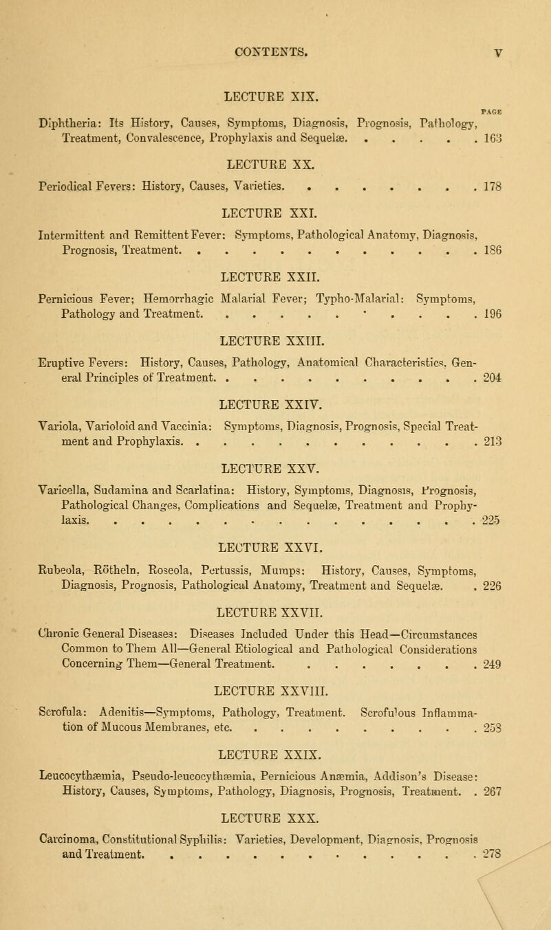 LECTURE XIX. PAGE Diphtheria: Its History, Causes, Symptoms, Diag-nosis, Prognosis, Pathology, Treatment, Convalescence, Prophylaxis and Sequelae 16B LECTURE XX. Periodical Fevers: History, Causes, Varieties 178 LECTURE XXL Intermittent and Remittent Fever: Symptoms, Pathological Anatomy, Diagnosis, Prognosis, Treatment 186 LECTURE XXII. Pernicious Fever; Hemorrhagic Malarial Fever; Typho-Malarial: Symptoms, Pathology and Treatment • . . . . 196 LECTURE XXTII. Eruptive Fevers: History, Causes, Pathology, Anatomical Characteristics, Gen- eral Principles of Treatment 204 LECTURE XXIV. Variola, Varioloid and Vaccinia: Symptoms, Diagnosis, Prognosis, Special Treat- ment and Prophylaxis 213 LECTURE XXV. Varicella, Sudamina and Scarlatina: History, Symptoms, Diagnosis, Prognosis, Pathological Changes, Complications and Sequelte, Treatment and Prophy- laxis 225 LECTURE XXVI. Rubeola, Rotheln, Roseola, Pertussis, Muraps: History, Causes, Symptoms, Diagnosis, Prognosis, Pathological Anatomy, Treatment and Sequelae. . 226 LECTURE XXVII. Chronic General Diseases: Diseases Included Under this Head—Circumstances Common to Them All—General Etiological and Pathological Considerations Concerning Them—General Treatment. 249 LECTURE XXVIII. Scrofula: Adenitis—Symptoms, Pathology, Treatment. ScroWous Inflamma- tion of Mucous Membranes, etc 253 LECTURE XXIX. Leucocythsemia, Pseudo-leucocythaemia, Pernicious Anaemia, Addison's Disease: History, Causes, Symptoms, Pathology, Diagnosis, Prognosis, Treatment. . 267 LECTURE XXX. Carcinoma, Constitutional Syphilis: Varieties, Development, Diagnosis, Prognosis and Treatment 278