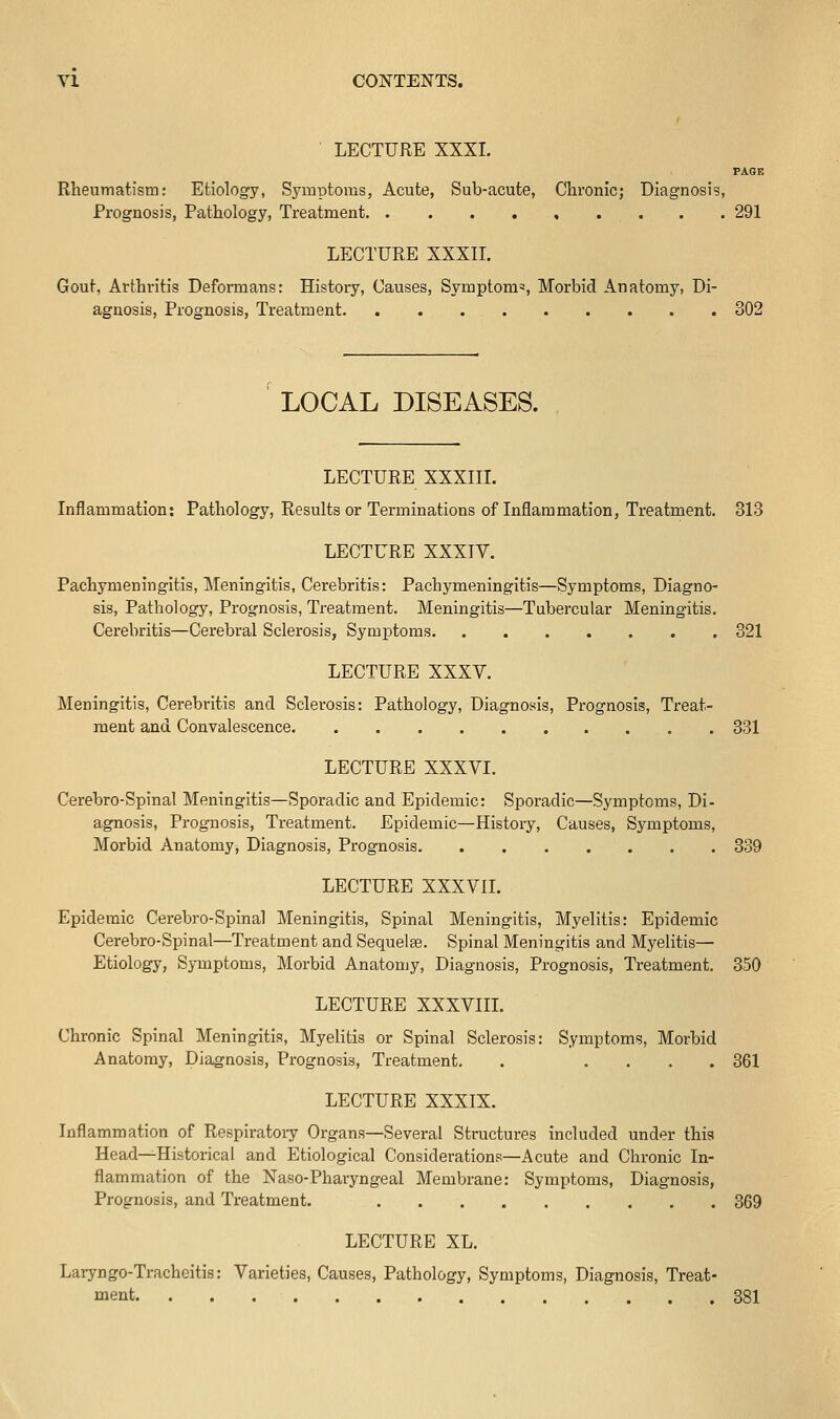 LECTURE XXXI. PAGE Rheumatism: Etiology, Symptoms, Acute, Sub-acute, Chronic; Diagnosis, Prognosis, Pathology, Treatment 291 LECTURE XXXIL Gout, Arthritis Deformans: History, Causes, Symptom', Morbid Anatomy, Di- agnosis, Prognosis, Treatment 302 LOCAL DISEASES. LECTURE XXXIII. Inflammation: Pathology, Results or Terminations of Inflammation, Treatment. 313 LECTURE XXXIV. Pachymeningitis, Meningitis, Cerebritis: Pachymeningitis—Symptoms, Diagno- sis, Pathology, Prognosis, Treatment. Meningitis—Tubercular Meningitis. Cerebritis—Cerebral Sclerosis, Symptoms 321 LECTURE XXXV. Meningitis, Cerebritis and Sclerosis: Pathology, Diagnosis, Prognosis, Treat- ment and Convalescence 331 LECTURE XXXVI. Cerebro-Spinal Meningitis—Sporadic and Epidemic: Sporadic—Symptoms, Di- agnosis, Prognosis, Treatment. Epidemic—History, Causes, Symptoms, Morbid Anatomy, Diagnosis, Prognosis 339 LECTURE XXXVII. Epidemic Cerebro-Spinal Meningitis, Spinal Meningitis, Myelitis: Epidemic Cerebro-Spinal—Treatment and Sequelse. Spinal Meningitis and Myelitis— Etiology, Symptoms, Morbid Anatomy, Diagnosis, Prognosis, Treatment. 350 LECTURE XXXVIII. Chronic Spinal Meningitis, Myelitis or Spinal Sclerosis: Symptoms, Morbid Anatomy, Diagnosis, Prognosis, Treatment. . .... 361 LECTURE XXXIX. Inflammation of Respiratory Organs—Several Structures included under this Head—Historical and Etiological Considerations—Acute and Chronic In- flammation of the Naso-Pharyngeal Membrane: Symptoms, Diagnosis, Prognosis, and Treatment. 369 LECTURE XL. Laryngo-Tracheitis: Varieties, Causes, Pathology, Symptoms, Diagnosis, Treat- ment 381