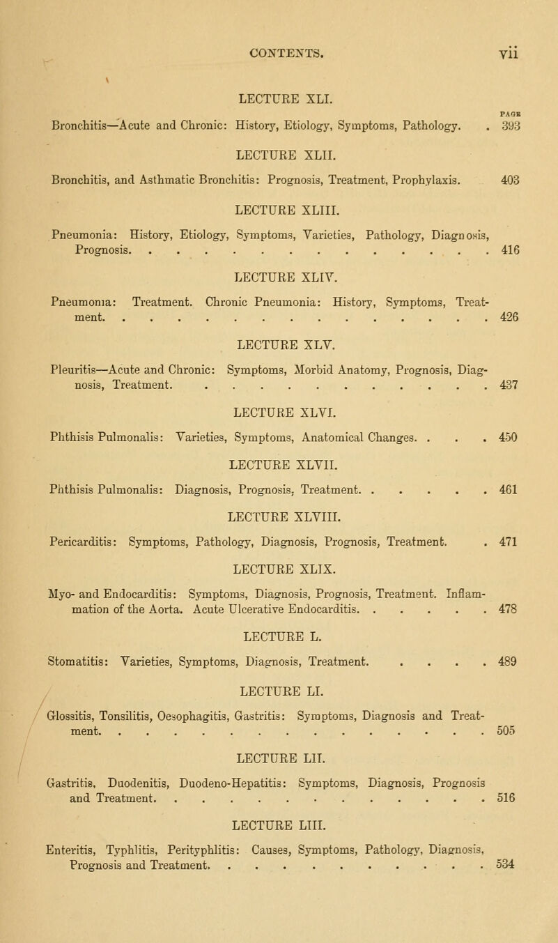 V LECTURE XLI. PA OB Bronchitis—Acute and Chronic: History, Etiology, Symptoms, Pathology. . 3y3 LECTURE XLIL Bronchitis, and Asthmatic Bronchitis: Prognosis, Treatment, Prophylaxis. 403 LECTURE XLIIL Pneumonia: History, Etiology, Symptoms, Varieties, Pathology, Diagnosis, Prognosis 416 LECTURE XLIY. Pneumonia: Treatment. Chronic Pneumonia: History, Symptoms, Treat- ment 426 LECTURE XLV. Pleuritis—Acute and Chronic: Symptoms, Morbid Anatomy, Prognosis, Diag- nosis, Treatment. 437 LECTURE XLYL Phthisis Pulmonalis: Varieties, Symptoms, Anatomical Changes. . . . 450 LECTURE XLVII. Phthisis Pulmonalis: Diagnosis, Prognosis. Treatment 461 LECTURE XLVIII. Pericarditis: Symptoms, Pathology, Diagnosis, Prognosis, Treatment. . 471 LECTURE XLIX. Myo- and Endocarditis: Symptoms, Diagnosis, Prognosis, Treatment. Inflam- mation of the Aorta. Acute Ulcerative Endocarditis 478 LECTURE L. Stomatitis: Varieties, Symptoms, Diagnosis, Treatment. .... 489 / LECTURE LI. / Glossitis, Tonsilitis, Oesophagitis, Gastritis: Symptoms, Diagnosis and Treat- ment 505 LECTURE LIT. Gastritis, Duodenitis, Duodeno-Hepatitis: Symptoms, Diagnosis, Prognosis and Treatment 516 LECTURE LIII. Enteritis, Typhlitis, Perityphlitis: Causes, Symptoms, Pathology, Diagnosis, Prognosis and Treatment . 584