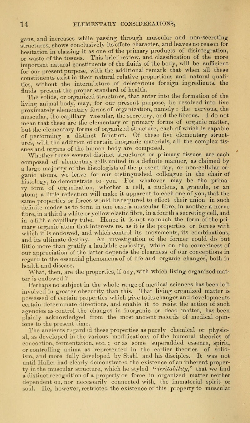 gans, and increases while passing through muscular and non-secreting structures, shows conclusively its effete character, and leaves no reason for hesitation in classing it as one of the primary products of disintegration, or waste of the tissues. This brief review, and classification of the more important natural constituents of the fluids of the body, will be sufficient for our present purpose, with the additional remark that when all these constituents exist in their natural relative proportions and natural quali- ties, without the intermixture of deleterious foreign ingredients, the fluids present the proper standard of health. The solids, or organized structures, that enter into the formation of the living animal body, may, for our present purpose, be resolved into five proximately elementary forms of organization, namely : the nervous, the muscular, the capillary vascular, the secretory, and the fibrous. I do not mean that these are the elementary or primary forms of organic matter, but the elementary forms of organized structure, each of which is capable of performing a distinct function. Of these five elementary struct- ures, with the addition of certain inorganic materials, all the complex tis- sues and organs of the human body are composed. Whether these several distinct structures or primary tissues are each composed of elementary cells united in a definite manner, as claimed by a laro-e majority of the histologists of the present day, or non-cellular or- ganic atoms, we leave for our distinguished colleague in the chair of histology, to demonstrate to you. For whatever may be the prima- ry form of organization, whether a cell, a nucleus, a granule, or an atom; a little reflection will make it apparent to each one of you, that the same properties or forces would be required to effect their union in such definite modes as to form in one case a muscular fibre, in another a nerve fibre, in a third a white or yellow elastic fibre, in a fourth a secreting cell, and in a fifth a capillary tube. Hence it is not so much the form of the pri- mary organic atom that interests us, as it is the properties or forces with which it is endowed, and which control its movements, its combinations, and its ultimate destiny. An investigation of the former could do but little more than gratify a laudable ciu'iosity, while on the correctness of our appreciation ot the latter depends the clearness of our conceptions in regard to the essential phenomena of of life and organic changes, both in health and disease. What, then, are the properties, if any, with which living organized mat- ter is endowed ? Perhaps no subject in the whole range of medical sciences has been left involved in greater obscurity than this. That living organized matter is possessed of certain properties which give to its changes and developments certain determinate directions, and enable it to resist the action of such agencies as control the changes in inorganic or dead matter, has been plainly acknowledged from the most ancient records of medical opin- ions to the present time. The ancients regard id these properties as purely chemical or phj^sic- al, as developed in the various modifications of the humoral theories of concoction, fermentation, etc. ; or as some superadded essence, spirit, or controlling anima as represented in the earlier theories of solid- ism, and more fully developed by Stahl and his disciples. It was not until Haller had clearly demonstrated the existence of an inherent proper- ty in the muscular structure, which he styled '■'■ irritability^'''' that we find a distinct recognition of a property or force in organized matter neither dependent on, nor necessarily connected with, the immaterial spirit or soul. He, however, restricted the existence of this property to muscular