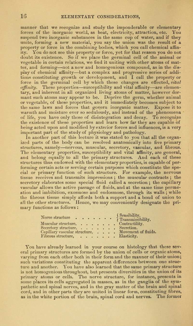 manner that we recognize and study the imponderable or elementary forces of the inorganic world, as heat, electricity, attraction, etc. You suspend two inorganic substances in the same cup of water, and if they unite, forming a new material, you say the union was the result of a property or force in the combining bodies, which you call chemical affin- ity. You do not see this property or force, yet for that reason you do not doubt its existence. So if we place the germinal cell of the animal or vegetable in certain relations, we find it uniting with other atoms of mat- ter, and forming—not a new and homogenious compound, as in the dis- play of chemical affinity—but a complex and progressive series of addi- tions constituting growth or development, and I call the property or force in the germinal cell by which these changes are effected, vital affinity. These properties—susceptibility and vital affinity—are elemen- tary, and inherent in all organized living atoms of matter, however dor- mant such atoms may appear to be. Deprive the germ, whether animal or vegetable, of these properties, and it immediately becomes subject to the same laws and forces that govern inorganic matter. Expose it to warmth and moisture ever so sedulously, and instead of the phenomena of life, you have only those of disintegration and decay. To recognize the existence of these properties and learn how far they are capable of being acted upon and modified by exterior forces and influences, is a very important part of the study of physiology and pathology. In another part of this lecture it was stated to you that all the organ- ized parts of the body can be resolved anatomically into five primary structures, namely—nervous, muscular, secretory, vascular, and fibrous. The elementary properties, susceptibility and vital affinity, are general, and belong equally to all the primary structures. And each of these structures thus endowed with the elementary properties, is capable of per- forming certain acts or serving certain purposes which constitute the spe- cial or primary function of such structure. For example, the nervous tissue receives and transmits impressions ; the muscular contracts ; the secretory elaborates some special fluid called a secretion.; the capillary vascular allows the active passage of fluids, and at the same time perme- ation and imbibition, exosmose and endosmose, through its walls ; while the fibrous tissue simply affords both a support and a bond of union to all the other structures. Hence, we may conveniently designate the pri- mary functions as follows; N-estactu« fSSbility. Muscular structure Contractility. Secretory structure, Secretion. Capillary vascular structure, .... Movement of fluids. Fibrous structure, Elasticity. You have already learned in your course on histology that these sev- eral primary structures are formed by the union of cells or organic atoms, varying from each other both in their form and the manner of their union; such variations constituting the apparent differences between one struc- ture and another. You have also learned that the same primary structure is not homogenious throughout, but presents diversities in the union of its primary atoms or cells. The nerve structure, for instance, presents in some places its cells aggregated in masses, as in the ganglia of the sym- pathetic and spinal nerves, and in the gray matter of the brain and spinal cord, and in other parts they are united in linear form, constituting fibres, as in the white portion of the brain, spinal cord and nerves. The former