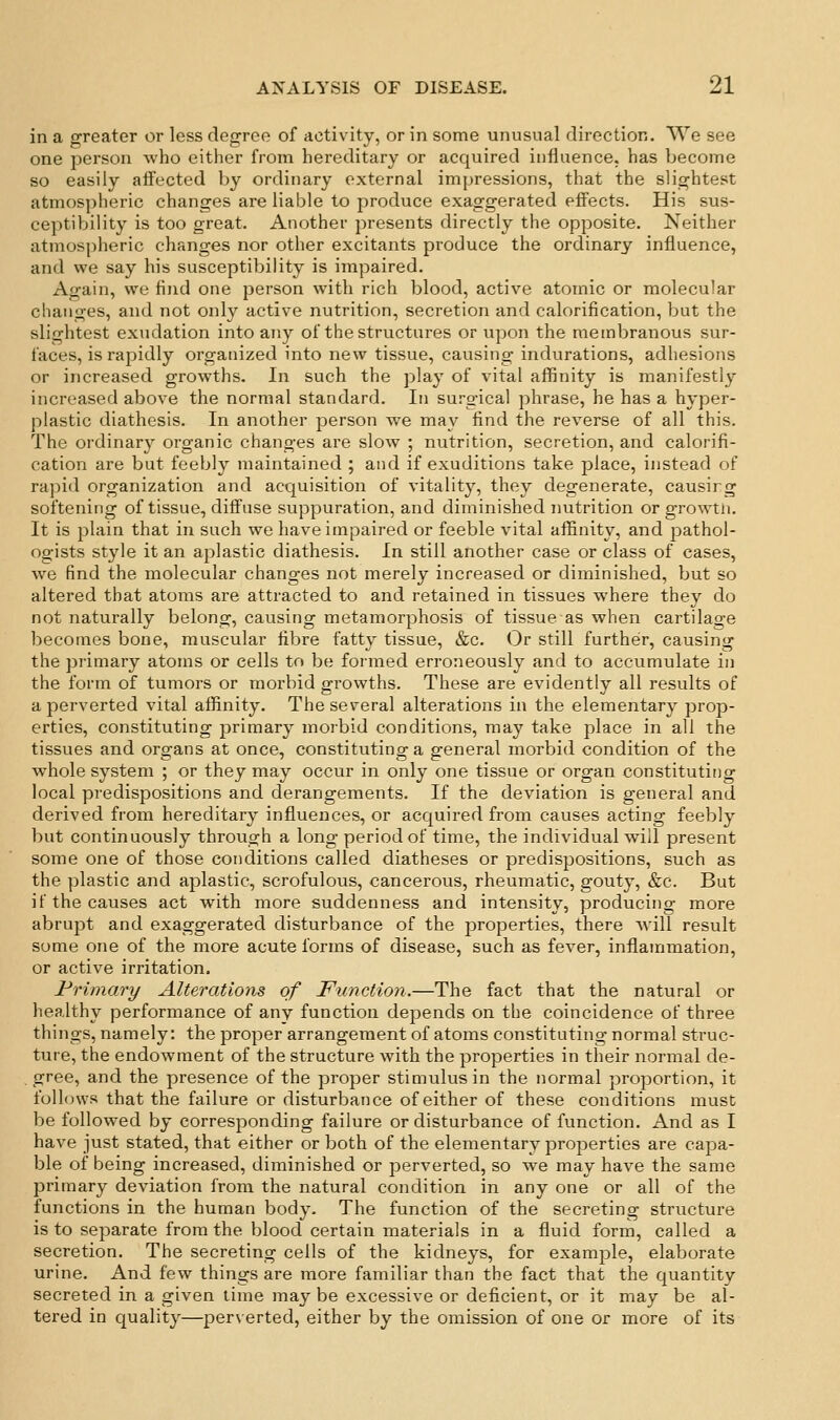 in a greater or less degree of activity, or in some unusual direction. We see one person Avho either from hereditary or acquired influence, has become so easily aifected l)y ordinary external impressions, that the slightest atmospheric changes are liable to produce exaggerated effects. His sus- ceptibility is too great. Another presents directly the opposite. Neither atmospheric changes nor other excitants produce the ordinary influence, and we say his susceptibility is impaired. Again, we find one person with rich blood, active atomic or molecular changes, and not only active nutrition, secretion and calorification, but the slightest exudation into any of the structures or upon the membranous sur- faces, is rapidly organized into new tissue, causing- indurations, adhesions or increased growths. In such the play of vital affinity is manifestly increased above the normal standard. In surgical phrase, he has a hyper- plastic diathesis. In another person we may find the reverse of all this. The oi'dinary organic changes are slow ; nutrition, secretion, and calorifi- cation are but feebly maintained ; and if exuditions take place, instead of ra])id organization and acquisition of vitality, they degenerate, causirg softening of tissue, diffuse suppuration, and diminished nutrition or growtii. It is plain that in such we have impaired or feeble vital aiSnity, and pathol- ogists style it an aplastic diathesis. Ln still another case or class of cases, we find the molecular changes not merely increased or diminished, but so altered that atoms are attracted to and retained in tissues where they do not naturally belong, causing metamorphosis of tissue as when cartilage becomes bone, muscular fibre fatty tissue, &c. Or still further, causing the primary atoms or cells to be formed erroneously and to accumulate in the form of tumors or morbid growths. These are evidently all results of a perverted vital afiinity. The several alterations in the elementary prop- erties, constituting primary morbid conditions, may take place in all the tissues and organs at once, constituting a general morbid condition of the whole system ; or they may occur in only one tissue or organ constituting local predispositions and derangements. If the deviation is general and derived from hereditary influences, or acquired from causes acting feebly but continuously through a long period of time, the individual will present some one of those conditions called diatheses or predispositions, such as the plastic and aplastic, scrofulous, cancerous, rheumatic, gouty, &c. But if the causes act with more suddenness and intensity, producing more abrupt and exaggerated disturbance of the properties, there will result some one of the more acute forms of disease, such as fever, inflammation, or active irritation. l^rimary Alterations of Function.—The fact that the natural or healthy performance of any function depends on the coincidence of three things, namely: the proper arrangement of atoms constituting normal struc- ture, the endowment of the structure with the properties in their normal de- gree, and the presence of the proper stimulus in the normal proportion, it folhnvs that the failure or disturbance of either of these conditions must be follow^ed by corresponding failure or disturbance of function. And as I have just stated, that either or both of the elementary properties are capa- ble of being increased, diminished or perverted, so we may have the same primary deviation from the natural condition in any one or all of the functions in the human body. The function of the secreting structure is to separate from the blood certain materials in a fluid form, called a secretion. The secreting cells of the kidneys, for example, elaborate urine. And few things are more familiar than the fact that the quantity secreted in a given time maybe excessive or deficient, or it may be al- tered in quality—perverted, either by the omission of one or more of its