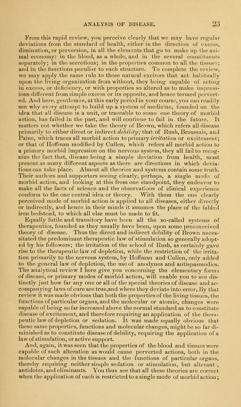 From this rapid review, you perceive cloarly that we may have regular deviations from the standard oi health, either in the direction of excess, diminution^or perversion, in all the elements that go to make up the ani- mal economy: in the blood, as a whole, and in the several constituents separately; in the secretions; in the properties common to all the tissues; and in the functions peculiar to each structure. To complete the review, we may apply the same lule to those natural excitors that act habitually upon the living organization from without, they being capable of acting- in excess, or deficiency, or with properties so altered as to make impress- ions different from simple excess or its opposite, and hence termed pervert- ed. And here, gentlemen, at this early periodin your course, you can readily see why evary attempt to build up a system of medicine, founded on the idea that all disease is a unit, or traceable to some one theory of morbid action, has failed in the past, and will continue to fail in the future. It matters not whether we take the theory of Brown, which refers all disease primarily to either direct or indirect debility; that of Rush, Broussais, and Paine, which traces all morbid action to Yt'cxvusa-j irritation or excitement; or that of Hoffman modified by CuUen, which refers all morbid action to a primary morbid impression on the nervous system, they all fail to recog- nize the fact that, disease being a simple deviation from health, must present as many different aspects as there are directions in which devia- tions can take place. Almost all theories and systems contain some truth. Their authors and supporters seeing clearly, perhaps, a single mode of morbid action, and looking at this from one standpoint, they endeavor to make all the facts of science and the observations of clinical experience conform to the one central idea or theory. With them the one clearly perceived mode of morbid action is applied to all diseases, either directly or indirectly, and hence in their minds it assumes the place of the fabled iron bedstead, to which all else must be made to fit. Equally futile and transitory have been all the so-called systems of therapeutics, founded as they usually have been, upon some preconceived theory of disease. Thus the direct and indirect debility of Brown neces- sitated the predominant therapeutic law of stimulation so generally adopt- ed by his followers; the irritation of the school of Rush, as certainly gave rise to the therapeutic law of depletion, while the restriction of the irrita- tion primarily to the nervous system, by Hoffman and Cullen, only added to the general law of depletion, the use of anodynes and antispasmodics. The analytical review I here give you concerning the elementary forms of disease, or primary modes of morbid action, will enable you to see dis- tinctly just how far any one or all of the special theories of disease and ac- companying laws of cure are true,and where they deviate into error. By that review it was made obvious that both the properties of the living tissues, the functions of particular organs, and the molecular or atomic, changes were capable of being so far increased above the normal standard as to constitute disease of excitement, and therefore requiring an application of the thera- peutic law of depletion or sedation. It was made equally obvious that these same properties, functions and molecular changes, might be so far di- minished as to constitute disease of debility, requiring the application of a law of stimulation, or active support. And, again, itwasseen that the properties of the blood and tissues were capable of such alteration as would cause perverted actions, both in the molecular changes in the tissues and the functions of particular organs, thereby requiring neither simple sedation or stimulation, but alterant-, antidotes, and eliminants. You thus see that all these theories are correct when the application of each is restricted to a single mode of morbid action;