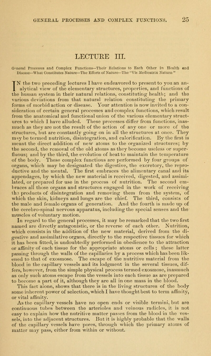 LECTURE III. G'^ncrnl Processes and Complex Functions—Their Relations to Each Other in Health and Disease—What Constitutes Nature—The Efforts of Nature—The Vis Medicatrix Naturee  TN the two preceding lectures I have endeavored to present to you an an- alytical view of the elementar}- structures, properties, and functions of the human system in their natural relations, constituting healtii; and the various deviations from that natural relation constituting the primary forms of morbid action or disease. Your attention is now invited to a con- sideration of certain general processes and complex functions, which result from the anatomical and functional union of the various elementary struct- ures to wdiich I have alluded. These prc^cesses differ from functions, inas- much as they are not the result of the action of any one or more of the structures, but are constantly going on in all the structures at once. They m-iy be termed nutrition, disintegration, and calorification. By the first is meant the direct addition of new atoms to the organized structures; by the second, the removal of the old atoms as they become useless or super- fluous; and by the third, the evolution of heat to maintain the temperature of the body. These complex functions are performed by four groups of organs, which may be designated the digestive, the excretory, the repro- ductive and the mental. The first embraces the alimentary canal and its appendages, by which the new material is received, digested, and assimi- lated, or prepared for use in the process of nutrition. The second em- braces all those organs and structures engaged in the work of receiving lh3 products of disintegration and removing them from the system, of which the skin, kidneys and lungs are the chief. The third, consists of the male and female organs of generation. And the fourth is made up of the cerebro-sjoinal nervous apparatus, including the special senses and the muscles of voluntary motion. In regard to the general processes, it may be remarked that the two first named are directly antagonistic, or the reverse of each other. Nutrition, which consists in the addition of the new material, derived from the di- gestive and assimilative organs, directly to the respective tissues for which it has been fitted, is undoubtedly performed in obedience to the attraction or affinity of each tissue for the appropriate atoms or cells ; these latter passing through the walls of the capillaries by a process which has been lik- ened to that of exosraose. The escape of the nutritive material from the blood in the capillary vessels and its lodgment in the several tissues, dif- fers, however, from the simple physical process termed exosmose, inasmuch as only such atoms escape from the vessels into each tissue as are prepared to become a part of it, although they are all in one mass in the blood. This fact alone, shows that there is in the living structures of the body some inherent power of selection, which I have thought best to term affinity, or vital affinity. As the capillary vessels have no open ends or visible termini, but are continuous tubes between the arterioles and veinous radicles, it is not easy to explain how the nutritive matter passes from the blood in the ves- sels, into the adjacent structures. But it is highly probable that the walls of the capillary vessels have pores, throuofh which the primary atoms of matter may pass, either from within or without.