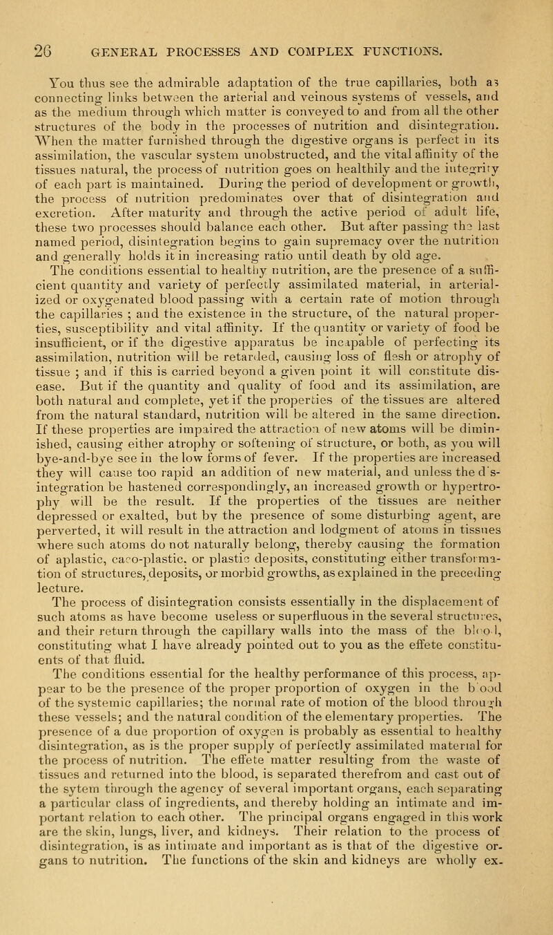 You thus see the admirable adaptation of the true capillaries, both a? connecting links between the arterial and veinous systems of vessels, and as the medium through which matter is conveyed to and from all the other structures of the body in the processes of nutrition and disintegration. When the matter furnished through the digestive organs is perfect in its assimilation, the vascular system unobstructed, and the vital affinity of the tissues natural, the process of nutrition goes on healthily and the integrity of each part is maintained. During the period of development or growth, the process of nutrition predominates over that of disintegration and excretion. After maturity and through the active period of adult life, these two processes should balance each other. But after passing the last named period, disintegration begins to gain supremacy over the nutrition and generally holds it in increasing ratio until death by old age. The conditions essential to healtliy nutrition, are the presence of a suffi- cient quantity and variety of perfectly assimilated material, in arterial- ized or oxygenated blood passing with a certain rate of motion through the capillaries ; and the existence in the structure, of the natural proper- ties, susceptibility and vital affinity. If the quantity or variety of food be insufficient, or if the digestive apparatus be incapable of perfecting its assimilation, nutrition will be retarded, causing loss of flesh or atrophy of tissue ; and if this is carried beyond a given point it will constitute dis- ease. But if the quantity and quality of food and its assimilation, are both natural and complete, yet if the properties of the tissues are altered from the natural standard, nutrition will be altered in the same direction. If these properties are impaired the attraction of new atoms will be dimin- ished, causing either atrophy or softening of structure, or both, as you will bye-and-bye see in the low forms of fever. If the properties are increased they will cause too rapid an addition of new material, and unless the d's- integration be hastened correspondingly, an increased growth or hypertro- phy will be the result. If the properties of the tissues are neither depressed or exalted, but by the presence of some disturbing agent, are perverted, it will result in the attraction and lodgment of atoms in tissues where such atoms do not naturally belong, thereby causing the formation of aplastic, caco-plastic, or plastic deposits, constituting either transfoi ma- tion of structures, deposits, or morbid growths, as explained in the preceding lecture. The process of disintegration consists essentially in the displacement of such atoms as have become useless or superfluous in the several structures, and their return through the capillary walls into the mass of the bh ol, constituting what I have already pointed out to you as the efiete conotitu- ents of that fluid. The conditions essential for the healthy performance of this process, ap- pear to be the presence of the proper proportion of oxygen in the b ood of the systemic capillaries; the normal rate of motion of the blood throu vh these vessels; and the natural condition of the elementary properties. The presence of a due proportion of oxygen is probably as essential to healthy disintegration, as is the proper supply of perfectly assimilated material for the process of nutrition. The efiete matter resulting from the waste of tissues and returned into the blood, is separated therefrom and cast out of the sytem through the agency of several important organs, each separating a particular class of ingredients, and thereby holding an intimate and im- portant relation to each other. The principal organs engaged in this work are the skin, lungs, liver, and kidneys. Their relation to the process of disintegration, is as intimate and important as is that of the digestive or- gans to nutrition. The functions of the skin and kidneys are wholly ex.