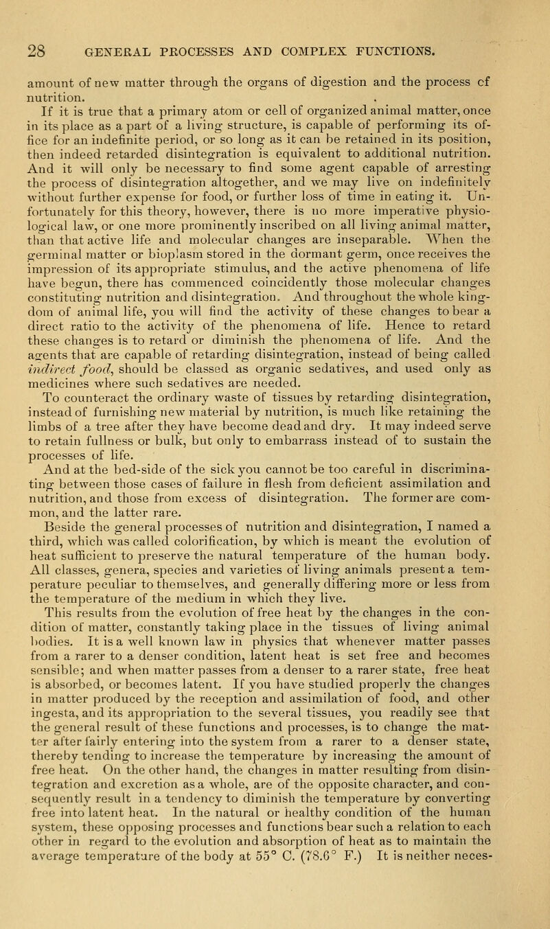 amount of new matter through the organs of digestion and the process of nutrition. If it is true that a primary atom or cell of organized animal matter, once in its place as a part of a living structure, is capable of performing its of- fice for an indefinite period, or so long as it can be retained in its position, then indeed retarded disintegration is equivalent to additional nutrition. And it will only be necessary to find some agent capable of arresting the process of disintegration altogether, and we may live on indefinitely without further expense for food, or further loss of time in eating it. Un- fortunately for this theory, however, there is no more imperative physio- logical law, or one more prominently inscribed on all living animal matter, than that active life and molecular changes are inseparable. When the germinal matter or bioplasm stored in the dormant germ, once receives the impression of its appropriate stimulus, and the active phenomena of life have begun, there has commenced coincidently those molecular changes constituting nutrition and disintegration. And throughout the whole king- dom of animal life, you will find the activity of these changes to bear a direct ratio to the activity of the phenomena of life. Hence to retard these changes is to retard or diminish the phenomena of life. And the ajrents that are capable of retarding disintegration, instead of being called indirect food, should be classed as organic sedatives, and used only as medicines where such sedatives are needed. To counteract the ordinary waste of tissues by retarding disintegration, instead of furnishing new material by nutrition, is much like retaining the limbs of a tree after they have become dead and dry. It may indeed serve to retain fullness or bulk, but only to embarrass instead of to sustain the processes of life. And at the bed-side of the sick you cannot be too careful in discrimina- ting between those cases of failure in flesh from deficient assimilation and nutrition, and those from excess of disintegration. The former are com- mon, and the latter rare. Beside the general processes of nutrition and disintegration, I named a third, which was called colorification, by which is meant the evolution of heat sufficient to preserve the natural temperature of the human body. All classes, genera, species and varieties of living animals present a tem- perature peculiar to themselves, and generally difiering more or less from the temperature of the medium in which they live. This results from the evolution of free heat by the changes in the con- dition of matter, constantly taking place in the tissues of living animal l)odies. It is a well known law in physics that whenever matter passes from a rarer to a denser condition, latent heat is set free and becomes sensible; and when matter passes from a denser to a rarer state, free heat is absorbed, or becomes latent. If you have studied properly the changes in matter produced by the reception and assimilation of food, and other ingesta, and its appropriation to the several tissues, you readily see that the general result of these functions and processes, is to change the mat- ter after fairly entering into the system from a rarer to a denser state, thereby tending to increase the temperature by increasing the amount of free heat. On the other hand, the changes in matter resulting from disin- tegration and excretion as a whole, are of the opposite character, and con- sequently result in a tendency to diminish the temperature by converting free into latent heat. In the natural or healthy condition of the human system, these opposing processes and functions bear such a relation to each other in regard to the evolution and absorption of heat as to maintain the average temperature of the body at 55° C. (78.6° F.) It is neither neces-