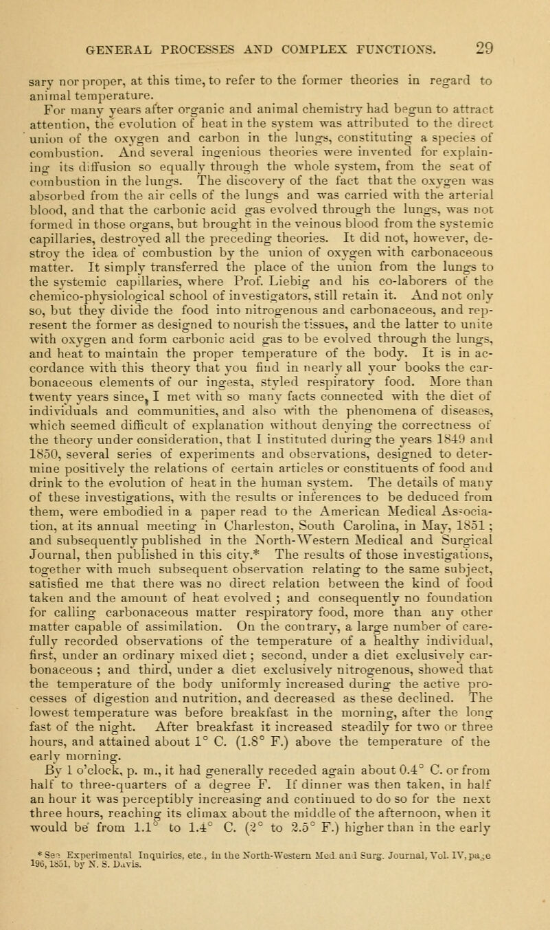 sary nor proper, at this time, to refer to the former theories in regard to animal temperature. For many years after organic and animal chemistry had begun to attract attention, the evolution of heat in the system was attributed to the direct union of the oxygen and carbon in the lungs, constituting a species of combustion. And several ingenious theories were invented for explain- ino- its diffusion so equally through the whole system, from the seat of combustion in the lungs. The discovery of the fact that the oxygen was absorbed from the air cells of the lungs and was carried with the arterial blood, and that the carbonic acid gas evolved through the lungs, was not formed in those organs, but brought in the veinous blood from the systemic capillaries, destroyed all the preceding theories. It did not, however, de- stroy the idea of combustion by the union of oxygen with carbonaceous matter. It simply transferred the place of the union from the lungs to the systemic capillaries, where Prof. Liebig and his co-laborers of the chemico-physiological school of investigators, still retain it. And not only so, but they divide the food into nitrogenous and carbonaceous, and rep- resent the former as designed to nourish the tissues, and the latter to unite with oxygen and form carbonic acid gas to be evolved through the lungs, and heat to maintain the proper temperature of the body. It is in ac- cordance with this theory that you find in nearly all your books the car- bonaceous elements of our ingesta, styled respiratory food. More than twenty years since^ I met with so many facts connected with the diet of individuals and communities, and also with the phenomena of diseases, which seemed difficult of explanation without denying the correctness of the theory under consideration, that I instituted during the years 1849 and 1850, several series of experiments and observations, designed to deter- mine positively the relations of certain articles or constituents of food and drink to the evolution of heat in the human system. The details of many of these investigations, with the results or inferences to be deduced from them, were embodied in a paper read to the American Medical As-ocia- tion, at its annual meeting in Charleston, South Carolina, in May, 1851; and subsequently published in the North-Western Medical and Surgical Journal, then published in this city.* The residts of those investigations, together with much subsequent observation relating to the same subject, satisfied me that there was no direct relation between the kind of food taken and the amount of heat evolved ; and consequently no foundation for calling carbonaceous matter respiratory food, more than any other matter capable of assimilation. On the contrary, a large number of care- fully recorded observations of the temperature of a healthy individual, first, under an ordinary mixed diet; second, under a diet exclusively car- bonaceous ; and third, under a diet exclusively nitrogenous, showed that the temperature of the body uniformly increased during the active pro- cesses of digestion and nutrition, and decreased as these declined. The lowest temperature was before breakfast in the morning, after the long fast of the night. After breakfast it increased steadily for two or three hours, and attained about 1° C. (1.8° F.) above the temperature of the early morning. By 1 o'clock, p. m., it had generally receded again about 0.4^ C. or from half to three-quarters of a degree F. If dinner was then taken, in half an hour it was perceptibly increasing and continued to do so for the next three hours, reaching its climax about the middle of the afternoon, when it would be from LI to 1A° C. {2° to 2.5'' F.) higher than in the early *SeT Experimental Inquiries, etc., iu the NortlL-VTestem lied, and Surg. Journal, Vol. IV,pa^e 196, ISol, bj- N. S. D^vis.