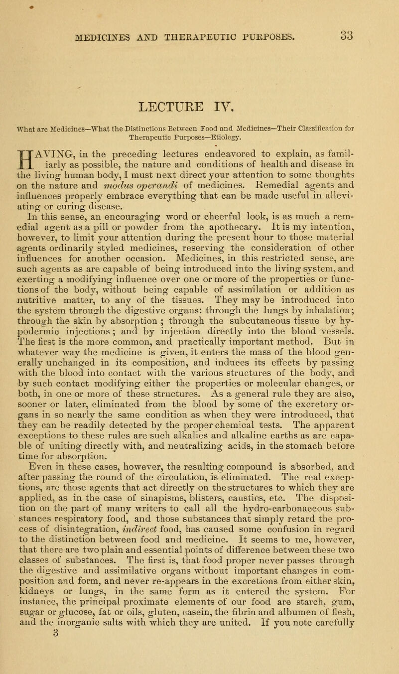 LECTURE IV, What are Medicines—What the Distinctions Between Food and Medicines—Their Claisification for Therapeutic Purposes—Etiologj-. HAVING, in the preceding lectures endeavored to explain, as famil- iarly as possible, the nature and conditions of health and disease in the living human body, I must next direct your attention to some thoughts on the nature and modus operandi of medicines. Remedial agents and influences properly embrace everything that can be made useful in allevi- ating or curing disease. In this sense, an encouraging word or cheerful look, is as much a rem- edial agent as a pill or powder from the apothecary. It is my intention, however, to limit your attention during the present hour to those material agents ordinaril}'' styled medicines, reserving the consideration of other influences for another occasion. Medicines, in this restricted sense, are such agents as are capable of being introduced into the living system, and exerting a modifying influence over one or more of the properties or func- tions of the body, without being capable of assimilation or addition as nutritive matter, to any of the tissues. They may be introduced into the system through the digestive organs: through the lungs by inhalation; through the skin by absorption ; through the subcutaneous tissue by hy- podermic injections ; and by injection directly into the blood vessels. The first is the more common, and practically important method. But in whatever way the medicine is given, it enters the mass of the blood gen- erally unchanged in its composition, and induces its efiects by passing with the blood into contact with the various structures of the body, and by such contact modifying either the properties or molecular changes, or both, in one or more of these structures. As a general rule they are also, sooner or later, eliminated from the blood by some of the excretory or- gans in so nearly the same condition as when they were introduced, that they can be readily detected by the proper chemical tests. The apparent exceptions to these rules are such alkalies and alkaline earths as are capa- ble of tmiting directly with, and neutralizing acids, in the stomach before time for absorption. Even in these cases, however, the resulting compound is absorbed, and after passing the round of the circulation, is eliminated. The real excep- tions, are those agents that act directly on the structures to which they are applied, as in the case of sinapisms, blisters, caustics, etc. The disposi- tion on the part of many writers to call all the hydro-carbonaceous sub- stances respiratory food, and those substances that simply retard the pro- cess of disintegration, indirect food, has caused some confusion in regard to the distinction between food and medicine. It seems to me, however, that there are two plain and essential points of difference between these two classes of substances. The first is, that food proper never passes through the digestive and assimilative organs without important changes in com- position and form, and never re-appears in the excretions from either skin, kidnej'-s or lungs, in the same form as it entered the system. For instance, the principal proximate elements of our food are starch, gum, sugar or glucose, fat or oils, gluten, casein, the fibrin and albumen of flesh, and the inorganic salts with which thev are united. If you note carefully 3