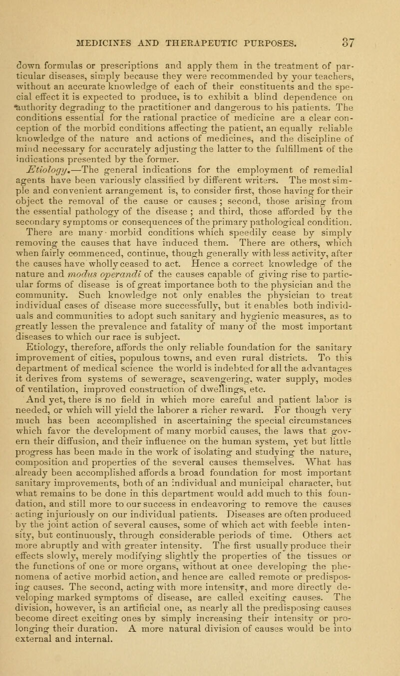 clown formulas or prescriptions and apply them in the treatment of par- ticular diseases, simply because they were recommended by your teachers, without an accurate knowledge of each of their constituents and the spe- cial effect it is expected to produce, is to exhibit a blind dependence on Authority degrading to the practitioner and dangerous to his patients. The conditions essential for the rational practice of medicine are a clear con- ception of the morbid conditions affecting the patient, an equally reliable knowledge of the nature and actions of medicines, and the discipline of mind necessary for accurately adjusting the latter to the fulfillment of the indications presented by the former. Etiology.—The general indications for the employment of remedial agents have been variously classified by different writers. The most sim- ple and convenient arrangement is, to consider first, those having for their object the removal of the cause or causes ; second, those arising from the essential pathology of the disease ; and third, those afforded by the secondary symptoms or consequences of the primary pathological condition. There are many-morbid conditions which speedily cease by simplv removing the causes that have induced them. There are others, which when fairly commenced, continue, though generally with less activity, after the causes have wholly ceased to act. Hence a correct knowledge of the nature and modus operandi of the causes capable of giving rise to partic- ular forms of disease is of great importance both to the physician and the community. Such knowledge not only enables the physician to treat individual cases of disease more successfully, but it enables both individ- uals and communities to adopt such sanitary and hygienic measures, as to greatly lessen the prevalence and fatality of many of the most important diseases to which our race is subject. Etiology, therefore, affords the only reliable foundation for the sanitary improvement of cities, populous towns, and even rural districts. To this department of medical science the world is indebted for all the advantages it derives from systems of sewerage, scavengering, water supply, modes of ventilation, improved construction of dwellings, etc. And yet, there is no field in which more careful and patient labor is needed, or which will yield the laborer a richer reward. For though very much has been accomplished in ascertaining the special circumstances which favor the development of many morbid causes, the laws that gov- ern their diffusion, and their influence on the human system, yet but little progress has been made in the work of isolating and studying the nature, composition and properties of the several causes themselves. What has already been accomplished affords a broad foundation for most important sanitary improvements, both of an individual and municipal character, but what remains to be done in this department would add much to this foun- dation, and still more to our success in endeavoring to remove the causes acting injuriously on our individual patients. Diseases are often produced by the joint action of several causes, some of which act with feeble inten- sity, but continuously, through considerable periods of time. Others act more abruptly and with greater intensity. The first usually produce their effects slowly, merely modifying slightly the properties of the tissues or the functions of one or more organs, without at once developing the phe- nomena of active morbid action, and hence are called remote or predispos- ing causes. The second, acting with more intensity, and more directly de- veloping marked symptoms of disease, are called exciting causes. The division, however, is an artificial one, as nearly all the predisposing causes become direct exciting ones by simply increasing their intensity or pro- longing their duration. A more natural division of causes would be into external and internal.