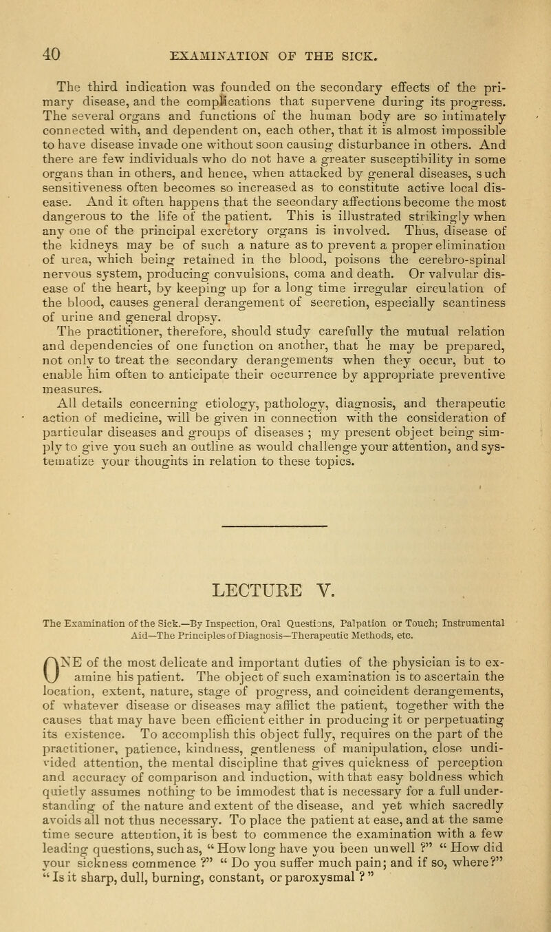 The third indication was founded on the secondary effects of the pri- mary disease, and the compMcations that supervene during its progress. The several organs and functions of the human body are so intimately connected with, and dependent on, each other, that it is almost impossible to have disease invade one without soon causing disturbance in others. And there are few individuals who do not have a greater susceptibility in some organs than in others, and hence, when attacked by general diseases, such sensitiveness often becomes so increased as to constitute active local dis- ease. And it often happens that the secondary affections become the most dangerous to the life of the patient. This is illustrated strikingly when any one of the princiiDal excretory organs is involved. Thus, disease of the kidneys may be of such a nature as to jDrevent a proper elimination of urea, which being retained in the blood, poisons the cerebro-spinal nervous system, producing convulsions, coma and death. Or valvular dis- ease of the heart, by keeping up for a long time irregular circulation of the blood, causes general derangement of secretion, especially scantiness of urine and general dropsy. The practitioner, therefore, should study carefully the mutual relation and dependencies of one function on another, that he may be prepared, not only to treat the secondary derangements when they occur, but to enable him often to anticipate their occurrence by appropriate preventive measures. All details concerning etiology, pathology, diagnosis, and therapeutic action of medicine, will be given in connection with the consideration of particular diseases and groups of diseases ; my present object being sim- ply to give you such an outline as would challenge your attention, and sys- tematize your thoughts in relation to these topics. LECTURE V. The Examination of the Sick.—By Inspection, Oral Questions, Palpation or Touch; Instrumental Aid—The Principles of Diagnosis—Therapeutic Methods, etc. ONE of the most delicate and important duties of the physician is to ex- amine his patient. The object of such examination is to ascertain the location, extent, nature, stage of progress, and coincident derangements, of whatever disease or diseases may afflict the patient, together with the causes that may have been efficient either in producing it or perpetuating its existence. To accomplish this object fully, requires on the part of the practitioner, patience, kindness, gentleness of manijDulation, close undi- vided attention, the mental discipline that gives quickness of perception and accuracy of comparison and induction, with that easy boldness which quietly assumes nothing to be immodest that is necessary for a full under- standing of the nature and extent of the disease, and yet which sacredly avoids all not thus necessary. To place the patient at ease, and at the same time secure attention, it is best to commence the examination with a few leading questions, such as, How long have you been unwell ?  How did your sickness commence ?  Do you suffer much pain; and if so, where? Is it sharp, dull, burning, constant, or paroxysmal ?