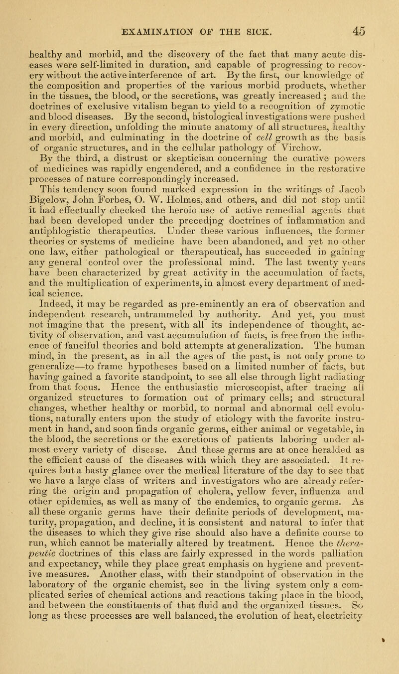 healthy and morbid, and the discovery of the fact that many acute dis- eases were self-limited in duration, and capable of progressing to recov- ery without the active interference of art. By the first, our knowledge of the composition and properties of the various morbid products, whether in the tissues, the blood, or the secretions, was greatly increased ; and the doctrines of exclusive vitalism began to yield to a recognition of zymotic and blood diseases. By the second, histological investigations were pushed in every direction, unfolding the minute anatomy of all structures, healthy <ind morbid, and culminating in the doctrine of cell growth as the basis of organic structures, and in the cellular pathology of Virchow. By the third, a distrust or skepticism concerning the curative powers of medicines was rapidly engendered, and a confidence in the restorative processes of nature correspondingly increased. This tendency soon found marked expression in the writings of Jacob Bigelow, John Forbes, O. W. Holmes, and others, and did not stop until it had eifectually checked the heroic use of active remedial agents that had been developed under the precedjng doctrines of inflammation and antiphlogistic therapeutics. Under these various influences, the former theories or systems of medicine have been abandoned, and yet no other one law, either pathological or therapeutical, has succeeded in gaining any general control over the professional mind. The last twenty years have been characterized by great activity in the accumulation of facts, and the multiplication of experiiaients, in almost every department of med- ical science. Indeed, it may be regarded as pre-eminently an era of observation and independent research, untrammeled by authority. And yet, you must not imagine that the present, with all its independence of thought, ac- tivity of observation, and vast accumulation of facts, is free from the influ- ence of fanciful theories and bold attempts at generalization. The human mind, in the present, as in all the ages of the past, is not only prone to generalize—to frame hypotheses based on a limited number of facts, but having gained a favorite standpoint, to see all else through light radiating from that focus. Hence the enthusiastic microscopist, after tracing all organized structures to formation out of primary cells; and structural changes, whether healthy or morbid, to normal and abnormal cell evolu- tions, naturally enters upon the study of etiology with the favorite instru- ment in hand, and soon finds organic germs, either animal or vegetable, in the blood, the secretions or the excretions of patients laboring under al- most every variety of diseese. And these germs are at once heralded as the efficient cause of the diseases with which they are associated. It re- quires but a hasty glance over the medical literature of the day to see that we have a large class of writers and investigators who are already refer- ring the origin and propagation of cholera, yellow fever, influenza and other epidemics, as well as many of the endemics, to organic germs. As all these organic germs have their definite periods of development, ma- turity, propagation, and decline, it is consistent and natural to infer that the diseases to which they give rise should also have a definite course to run, which cannot be materially altered by treatment. Hence the thera- peutic doctrines of this class are fairly expressed in the words palliation and expectancy, while they place great emphasis on hygiene and prevent- ive measures. Another class, with their standpoint of observation in the laboratory of the organic chemist, see in the living system only a com- plicated series of chemical actions and reactions taking place in the blood, and between the constituents of that fluid and the organized tissues. So long as these processes are well balanced, the evolution of heat, electricity