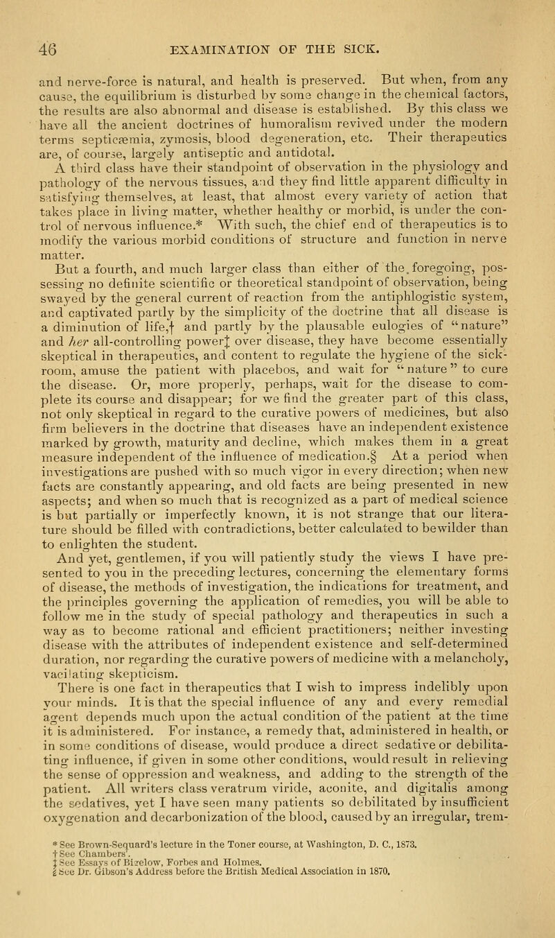 and nerve-force is natural, and health is preserved. But when, from any cause, the equilibrium is disturbed by some change in the chemical factors, the results are also abnormal and disease is established. By this class we have all the ancient doctrines of humoralism revived under the modern terms septicferaia, zymosis, blood degeneration, etc. Their therapeutics are, of course, largely antiseptic and antidotal. A third class have their standpoint of observation in the physiology and pathology of the nervous tissues, and they find little apparent difficulty in satisfying themselves, at least, that almost every variety of action that takes place in living matter, whether healthy or morbid, is under the con- trol of nervous influence.* With such, the chief end of therapeutics is to modify the various morbid conditions of structure and function in nerve matter. But a fourth, and much larger class than either of the. foregoing, pos- sessing no definite scientific or theoretical standpoint of observation, being swayed by the general current of reaction from the antiphlogistic system, and captivated partly by the simplicity of the doctrine tlaat all disease is a diminution of life,f and partly by the plausable eulogies of nature and her all-controlling powerj over disease, they have become essentially skeptical in therapeutics, and content to regulate the hygiene of the sick- room, amuse the patient with placebos, and wait for  nature to cure the disease. Or, more properly, perhaps, wait for the disease to com- plete its course and disappear; for we find the greater part of this class, not only skeptical in regard to the curative powers of medicines, but also firm believers in the doctrine that diseases have an independent existence marked by growth, maturity and decline, which makes them in a great measure independent of the influence of medication.§ At a period when investigations are pushed with so much vigor in every direction; when new facts are constantly appearing, and old facts are being presented in new- aspects; and when so much that is recognized as a part of medical science is but partially or imperfectly known, it is not strange that our litera- ture should be filled with contradictions, better calculated to bewilder than to enlighten the student. And yet, gentlemen, if you will patiently study the views I have pre- sented to you in the preceding lectures, concerning the elementary forms of disease, the methods of investigation, the indications for treatment, and the principles governing the application of remedies, you will be able to follow me in the study of special pathology and therapeutics in such a way as to become rational and efficient practitioners; neither investing disease with the attributes of independent existence and self-determined duration, nor regarding the curative powers of medicine with a melancholy, vacilating skepticism. There is one fact in therapeutics that I wish to impress indelibly upon your minds. It is that the special influence of any and every remedial agent depends much upon the actual condition of the patient at the time it is administered. For instance, a remedy that, administered in health, or in some conditions of disease, would produce a direct sedative or debilita- ting influence, if given in some other conditions, would result in relieving the sense of oppression and weakness, and adding to the strength of the patient. All writers class veratrum viride, aconite, and digitalis among the sedatives, yet I have seen many patients so debilitated by insufficient oxygenation and decarbonization of the blood, caused by an irregular, trem- *See Brown-Sequard's lecture in the Toner course, at Washington, D. C, 1873. + See Chanibers'. i See Essays of Hizelow, Forbes and Holmes. i Sec Dr. Gibson's Address before the British Medical Association in 1870.