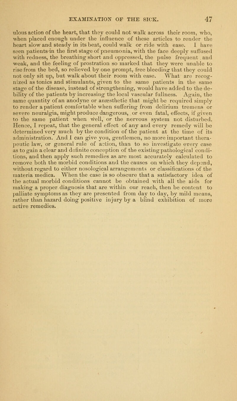 ulons action of the heart, that they could not walk across their room, who, when placed enough under the influence of these articles to render the heart slow and steady in its beat, could walk or ride with ease. I have seen patients in the first stage of pneumonia, with the face deeply suffused with redness, the breathing short and oppressed, the pulse frequent and weak, and the feeling of prostration so marked that they were unable to rise from the bed, so relieved by one prompt, free bleeding that they could not only sit up, but walk about their room with ease. AVhat are recog- nized as tonics and stimulants, given to the same patients in the same stage of the disease, instead of strengthening, would have added to the de- bility of the patients by increasiiig the local vascular fullness. Again, the same quantity of an anodyne or anaesthetic that might be required simply to render a patient comfortable when suffering from delirium tremens or severe neuralgia, might produce dangerous, or even fatal, effects, if given to the same patient when well, or the nervous system not disturbed. Hence, I repeat, that the general effect of any and every remedy will be determined very much by the condition of the patient at the time of its administration. And 1 can give you, gentlemen, no more important thera- peutic law, or general rule of action, than to so investigate every case as to gain a clear and definite conception of the existing pathological condi- tions, and then apply such remedies as are most accurately calculated to remove both the morbid conditions and the causes on which they depend, without regard to either nosological arrangements or classifications of the materia medica. When the case is so obscure that a satisfactory idea of the actual morbid conditions cannot be obtained wnth all the aids for making a proper diagnosis that are wathin our reach, then be content to palliate symptoms as they are presented from day to day, by mild means, rather than hazard doing positive injury by a blind exhibition of more active remedies.