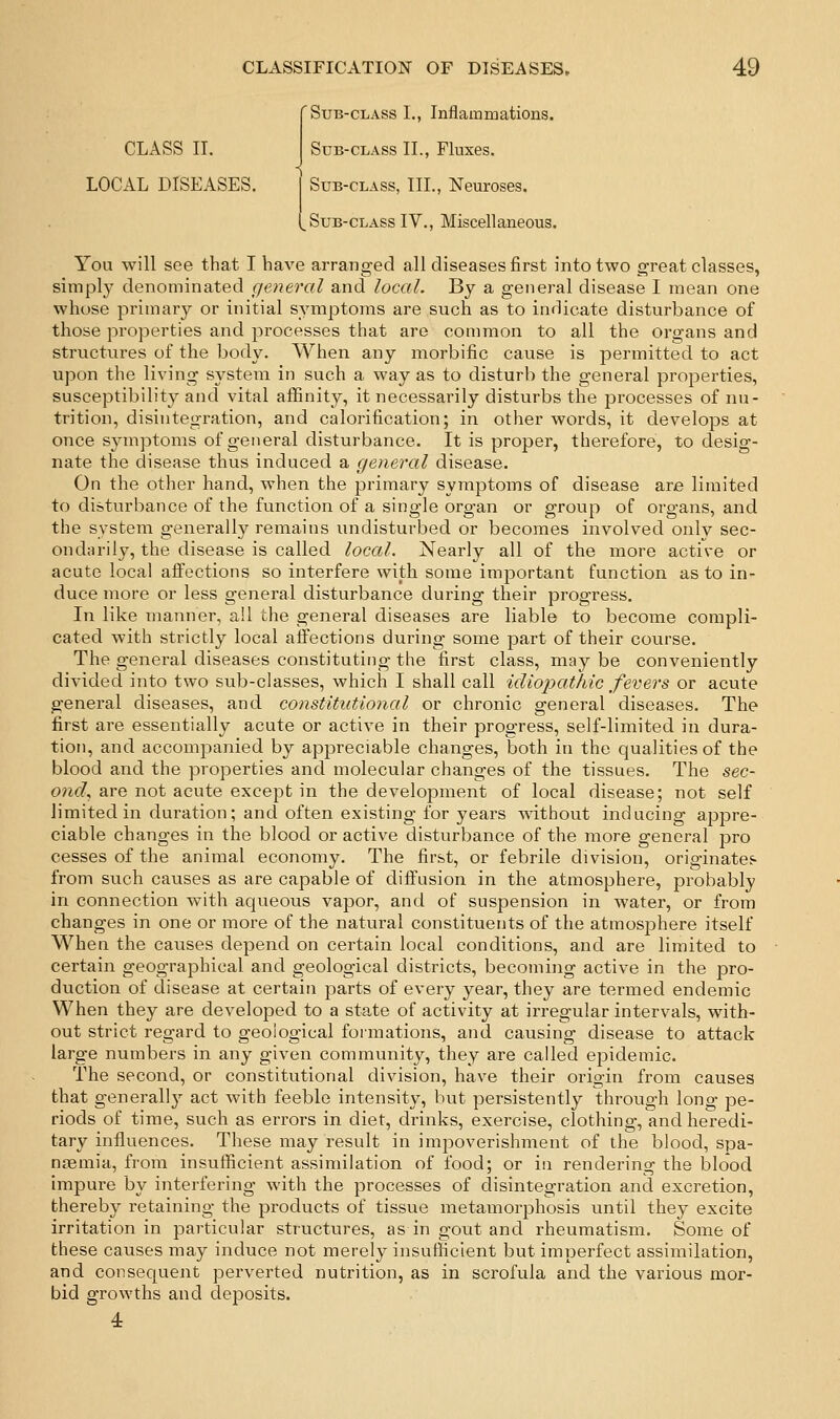 'Sub-class 1., Inflammations. CLASS 11. Sub-class II., Fluxes. LOCAL DISEASES. j Sub-class, III., Neuroses. (,SuB-CLASs IV., Miscellaneous. You will see that I have arranged all diseases first into two great classes, simply denominated general and local. By a general disease I mean one whose primary or initial symptoms are such as to indicate disturbance of those properties and processes that are common to all the organs and structures of the body. When any morbific cause is permitted to act upon the living system in such a way as to disturb the general properties, susceptibility and vital affinity, it necessarily disturbs the processes of nu- trition, disintegration, and calorification; in other words, it develops at once symptoms of general disturbance. It is proper, therefore, to desig- nate the disease thus induced a general disease. On the other hand, when the primary symptoms of disease are limited to disturbance of the function of a single organ or group of organs, and the system generally remains undisturbed or becomes involved onlv sec- ondarily, the disease is called local. Nearly all of the more active or acute local affections so interfere with some important function as to in- duce more or less general disturbance during their progress. In like manner, all the general diseases are liable to become compli- cated with strictly local affections during some part of their course. The general diseases constituting the first class, may be conveniently divided into two sub-classes, which I shall call idiopathic fevers or acute general diseases, and constitutional or chronic general diseases. The first are essentially acute or active in their progress, self-limited in dura- tion, and accompanied by appreciable changes, both in the qualities of the blood and the properties and molecular changes of the tissues. The sec- ond, are not acute except in the development of local disease; not self limited in duration; and often existing for years without inducing appre- ciable changes in the blood or active disturbance of the more general pro cesses of the animal economy. The first, or febrile division, originates from such causes as are capable of diffusion in the atmosphere, probably in connection with aqueous vapor, and of suspension in water, or from changes in one or more of the natural constituents of the atmosphere itself Whea the causes depend on certain local conditions, and are limited to certain geographical and geological districts, becoming active in the pro- duction of disease at certain parts of every year, they are termed endemic When they are developed to a state of activity at irregular intervals, with- out strict regard to geological foi'mations, and causing disease to attack large numbers in any given community, they are called epidemic. The second, or constitutional division, have their origin from causes that generally act with feeble intensity, but persistently through long pe- riods of time, such as errors in diet, drinks, exercise, clothing, and heredi- tary influences. These may result in impoverishment of the blood, spa- naemia, from insufficient assimilation of food; or in rendering the blood impure by interfering with the processes of disintegration and excretion, thereby retaining the products of tissue metamorphosis until they excite irritation in particular structures, as in gout and rheumatism. Some of these causes may induce not merely insufficient but imperfect assimilation, and consequent perverted nutrition, as in scrofula and the various mor- bid growths and deposits. 4