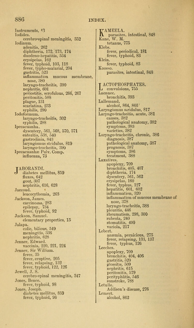 Instruments, ''^S Iodides. cerebro-spinal meningitis, 352 lodinum. adenitis, 262 diphtheria, 172, 173, 174 duodeno-hepatitis, 534 erysipelas. 162 fever, typhoid, 103, 118 fever, typho-iualarial, 204 gastritis, 523 inflammation mucous membrane, nose, 380 laryngo-tracheitis, 390 nephritis, 601 periostitis, scrofulous, 266, 267 peritonitis, 588 plague, 131 scarlatina, 233 syphilis, 290 lodoformum. laryngo-tracheitis, 802 syphilis, 288 Ipecacuanha. dysentery, 561, 568, 570, 571 enteritis, 538, 540 gastrodinia, 843 laryngismus stridulus, 819 laryngo-tracheitis, 390 Ipecacuanhse Pulv. Comp. influenza, 73 TABORANDI. eJ diabetes mellitus, 859 fluxes, 642 gout, 307 nephritis, 616, 628 Jaccoud. ' leucocythemia, 268 Jackson, James. carcinoma, 283 epilepsy, 734 fever, typhoid, 92 Jackson, Samuel. elementary properties, 15 Jalapa. colic, bilious, 549 meningitis, .336 nephritis, 628 Jenner, Edward. vaccinia, 220, 221, 224 Jenner, Sir William. fever, 35 fever, eruptive, 205 fever, relapsing, 132 fever, typhoid, 122, 126 Jewell, J. S. _ cerebro-spinal meningitis, 347 Jones, Bence. fever, typhoid, 98 Jones, Joseph. diabetes mellitus, 859 fever, typhoid, 98 KAMEELA.. parasites, intestinal, 848 Kane, W. M. tetanus, 775 Klebs. fever, periodical, 181 fever, typhoid, 83 Klein. fever, typhoid, 83 Koosso. parasites, intestinal, 848 T ACTOPHOSPHATES. Li convulsions, 755 Laennec. bronchitis, 393 Lallemand. alc9hol, 864, 866^ Laryngismus stridulus, 817 Laiyngo-tracheitis, acute, 381 causes, 382 pathological anatomy, 382 symptoms, 383 varieties, 382 Laryngo-tracheitis, chronic, 386 diagnosis, 387 pathological anatomy, 387 prognosis, 387 symptoms, 386 treatment, 388 Laxatives. apoplexy, 709 bronchitis, 405, 407 diphtheria, 174 dysentery, 561, 562 erysipelas, 160 fever, typhus, 127 hepatitis, 601, 602 inflammation, 320 inflammation of mucous membrane of nose, 378 laryngo-tracheitis, 388 pleuritis, 446 rheumatism, 298, 300 rubeola, 240 stomatitis, 490 variola, 217 Lebert. ansemia, pernicious, 275 fever, relapsing, 133, 137 fever, typhus, 126 Leeches. apoplexy, 709 bronchitis, 404, 406 gastritis, 520 glossitis, 509 nephritis, 615 peritonitis, 579 perityphhtis. 546 sunstroke, 788 Letulle. Addison's disease, 276 Lemert. alcohol, 862