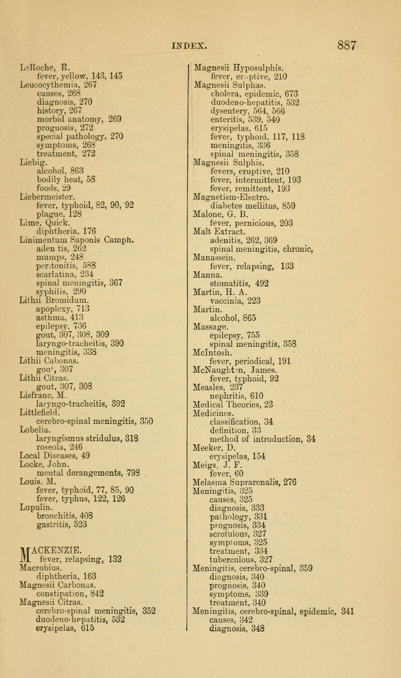 LeRoche, E. fever, yellow, 143, 145 Leucocythemia, 267 causes, 268 diagnosis, 270 history, 267 morbid anatomy, 269 prognosis, 272 special pathology, 270 symptoms, 268 treatment, 272 Liebig. alcohol, 863 bodily heat, 58 foods, 29 Liebermeister. fever, typhoid, 82, 90, 92 plague, 128 Lime, Quick. diphtheria, 176 Linimentum Saponis Camph. aden tis, 262 mumps, 248 peritonitis, 588 scarlatma, 234 spinal meningitis, 367 syphilis, 290 Lithii Bromidum. apoplexy, 713 asthma, 413 epilepsy, 736 gout, 307, 308, 309 laryngo-tracheitis, 390 meningitis, 338 Lithii Cabonas. gou% 307 Lithii Citras. gout, 307, 308 Lisfranc, M. laryngo-tracheifcis, 392 Littlefield. cerebro-spinal meningitis, 350 Lobelia. laryngismus stridulus, 318 roseola, 246 Local Diseases, 49 Locke, John. mental derangements, 798 Louis. M. fever, typhoid, 77, 85, 90 fever, typhus, 122, 126 Lupulin. bronchitis, 408 gastritis, 523 MACKENZIE, fever, relapsing, 132 Macrobius. diphtheria, 168 Magnesii Carbonas. constipation, 842 Magnesii Citras. cerebro-spinal meningitis, 352 duodeno-hepatitis, 532 erysipelas, 615 ! Magnesii Hyposulphis. fever, er.^ptive, 210 Magnesii Sulphas. cholera, epidemic, 673 duodeno-hepatitis, 532 dysentery, 564, 566 enteritis, 539, 540 erysipelas, 615 fever, typhoid, 117, 118 meningitis, 336 spinal meningitis, 358 Magnesii Sulphis. fevers, eruptive, 210 fever, intermittent, 193 fever, remittent, 193 Magnetism-Electro. diabetes mellitus, 859 Malone, G. B. fever, pernicious, 203 Malt. Extract. adenitis, 262, 369 spinal meningitis, chronic, Manassein. fever, relapsing, 138 Manna. stomatitis, 492 Martin, H. A. vaccinia, 228 Martin. alcohol, 865 Massage. epilepsy, 755 spinal meningitis, 358 Mcintosh. fever, periodical, 191 McNaugbtjn, James. fever, typhoid, 92 Measles, 237 nephritis, 610 Medical Theories, 23 Medicines. classification, 34 definition, 33 method of introduction, 34 Meeker, D. erysipelas, 154 Meigs, J. F. fever, 60 Melasma Suprarenalis, 276 Meningitis, 325 causes, 325 diagnosis, 333 pathology, 331 prognosis, 334 scrofulous, 327 symptoms, 325 treatment, 334 tuberculous, 327 Meningitis, cerebro-spinal, 359 diagnosis, 340 prognosis, 340 symptoms, 339 treatment, 340 Meningitis, cerebro-spinal, epidemic, 841 causes, 342 diagnosis, 348