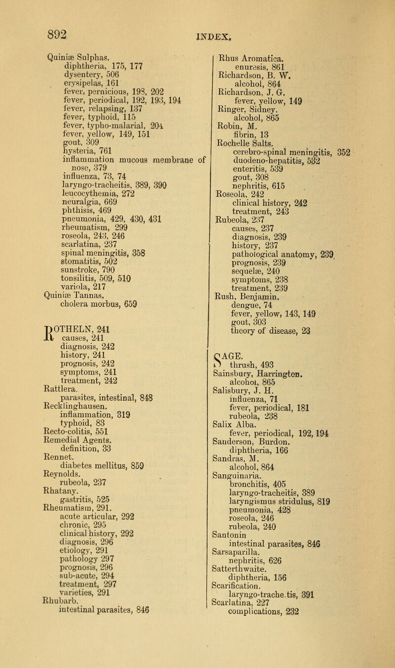 Quinise Sulphas. diphtheria, 175, 177 dysentery, 506 erysipelas, 161 fever, pernicious, 193, 202 fever, periodical, 192, 193, 194 fever, relapsing-, 187 fever, typhoid, 115 fever, typho-malarial, 204. fever, yellow, 149, 151 gout, 309 hysteria, 761 inflammation mucous membrane of nose, 379 influenza, 73, 74 laryngo-tracheitis, 389, 390 leucocythemia, 272 neuralgia, 669 phthisis, 469 pneumonia, 429, 430, 431 rheumatism, 299 roseola, 243, 246 scarlatina, 237 spinal meningitis, 358 stomatitis, 502 sunstroke, 790 tonsilitis, 509, 510 variola, 217 QuinijB Tannas. cholera morbus, 659 KOTHELN, 241 causes, 241 diagnosis, 242 history, 241 prognosis, 242 symptoms, 241 treatment, 242 Rattlera. parasites, intestinal, 848 Recklinghausen. inflammation, 819 typhoid, 83 Recto-colitis, 551 Remedial Agents. definition, 83 Rennet. diabetes mellitus, 859 Reynolds. ' rubeola, 237 Rhatany. gastritis, 525 Rheumatism, 291. acute articular, 292 chronic, 295 clinical history, 292 diagnosis, 296 etiology, 291 pathology 297 prognosis, 296 sub-acute, 294 treatment, 297 varieties, 291 Rhubarb. intestinal parasites, 846 Rhus Aromatica. enuresis, 861 Richardson, B. W. alcohol, 864 Richardson, J. G. fever, yellow, 149 Ringer, Sidney, alcohol, 865 Robin, M. fibrin, 13 Rochelle Salts. cerebro-spinal meningitis, 352 duodeno-hepatitis, 532 enteritis, 539 gout, 308 nephritis, 615 Roseola, 242 clinical history, 242 treatment, 243 Rubeola, 237 causes, 237 diagnosis, 239 history, 237 pathological anatomy, 239, prognosis, 239 sequelae, 240 symptoms, 238 treatment, 239 Rush, Benjamin. dengue, 74 fever, yellow, 143, 149 gout, 303 theory of disease, 23 QAGE. O _ thrush, 493 Sainsbury, Harrington. alcohol, 865 Salisbury, J. H. influenza, 71 fever, periodical, 181 rubeola, 238 Salix Alba. fever, periodical, 192,194 Sanderson, Burdon. diphtheria, 166 Sandras, M. alcohol, 864 Sanguinaria. bronchitis, 405 laryngo-tracheitis, 389 laryngismus stridulus, 819 pneumonia, 428 roseola, 246 rubeola, 240 Santonin intestinal parasites, 846 Sarsaparilla. nephritis, 626 Satterthwaite. diphtheria, 156 Scarification. laryngo-trache.tis, 391 Scarlatina, 227 complications, 232