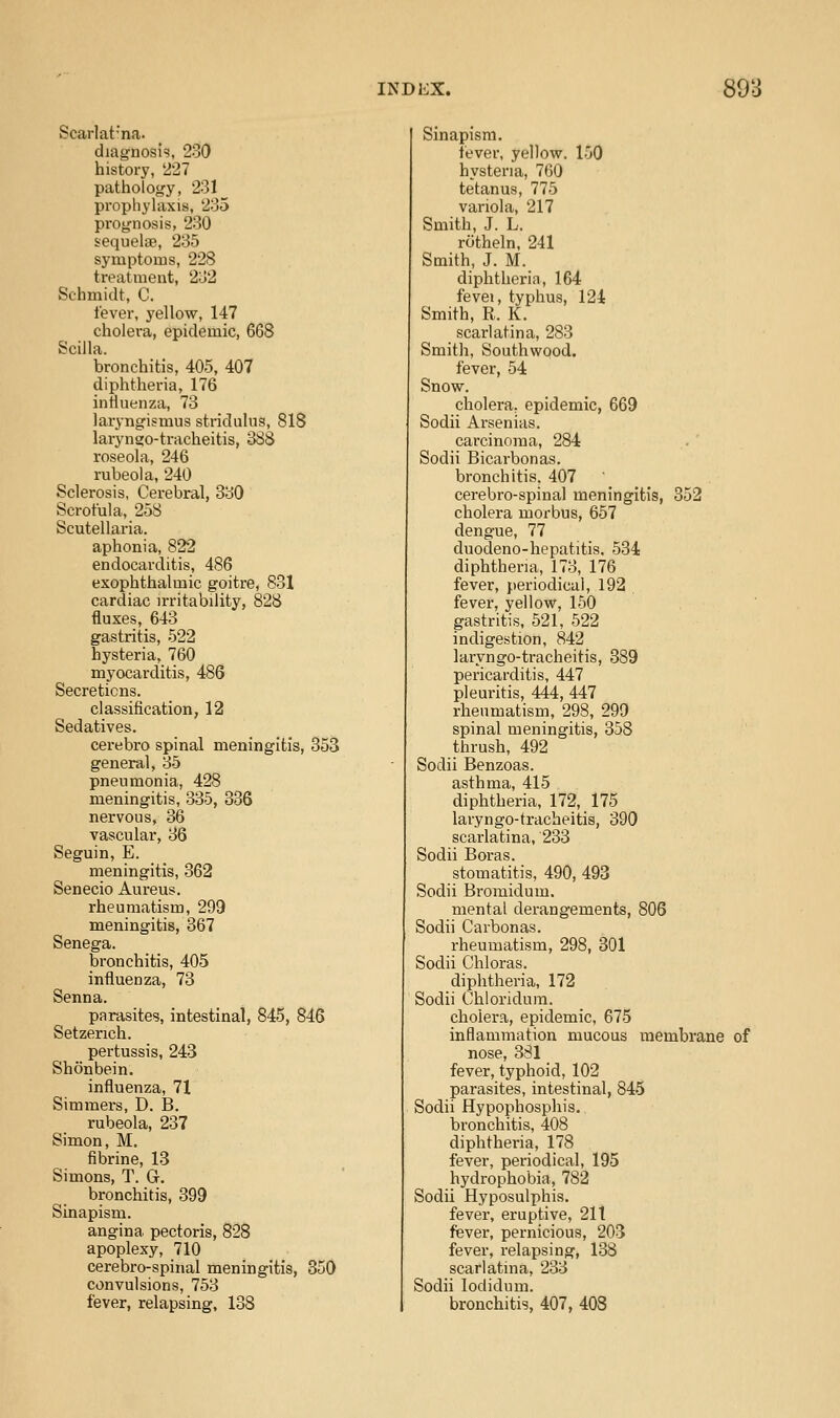 Scarlat-'na. diagnosis, 230 history, 227 pathology, 231^ prophyhxxis, 235 prognosis, 230 sequelae, 235 symptoms, 228 treatment, 232 Schmidt, C. fever, yellow, 147 cholera, epidemic, 668 Scilla. bronchitis, 405, 407 diphtheria, 176 iniiuenza, 73 laryngismus stridulus, 818 laryngo-tracheitis, 388 roseola, 246 rubeola, 240 Sclerosis, Cerebral, 330 Scrofula, 258 Scutellaria. aphonia, 822 endocarditis, 486 exophthalmic goitre, 831 cardiac irritability, 828 fluxes, 643 gastritis, 522 hysteria, 760 myocarditis, 486 Secretions. classification, 12 Sedatives. cerebro spinal meningitis, 353 general, 35 pneumonia, 428 meningitis, 335, 336 nervous, 36 vascular, 36 Seguin, E. meningitis, 362 Senecio Aureus. rheumatism, 299 meningitis, 367 Senega. bronchitis, 405 influenza, 73 Senna. parasites, intestinal, 845, 846 Setzerich. pertussis, 243 Shonbein. influenza, 71 Simmers, D. B. rubeola, 237 Simon, M. fibrine, 13 Simons, T. G. bronchitis, 399 Sinapism. angina pectoris, 828 apoplexy, 710 cerebro-spinal meningitis, 350 convulsions, 753 fever, relapsing, 138 Sinapism. tever, yellow. 150 hvstena, 760 tetanus, 775 variola, 217 Smith, J. L. riitheln, 241 Smith, J. M. diphtheria, 164 fevei, typhus, 124 Smith, R. K. scarlatina, 283 Smith, Southwood. fever, 54 Snow. cholera, epidemic, 669 Sodii Arsenias. carcinoma, 284 Sodii Bicarbonas. bronchitis, 407 cerebro-spinal meningitis, 352 cholera morbus, 657 dengue, 77 duodeno-hepatitis. 534 diphtheria, 173, 176 fever, periodical, 192 fever, yellow, 150 gastritis. 521, 522 indigestion, 842 laryngo-tracheitis, 389 pericarditis, 447 pleuritis, 444, 447 rheumatism, 298, 299 spinal meningitis, 358 thrush, 492 Sodii Benzoas. asthma, 415 diphtheria, 172, 175 laryngo-tracheitis, 390 scarlatina, 233 Sodii Boras. stomatitis, 490, 493 Sodii Bromidum. mental derangements, 806 Sodii Carbonas. rheumatism, 298, 301 Sodii Chloras. diphtheria, 172 Sodii Chloridum. cholera, epidemic, 675 inflammation mucous membrane of nose, 381 fever, typhoid, 102 parasites, intestinal, 845 Sodii Hypophosphis. bronchitis, 408 diphtheria, 178 fever, periodical, 195 hydrophobia, 782 Sodii Hyposulphis. fever, eruptive, 211 fever, pernicious, 203 fever, relapsing, 138 scarlatina, 233 Sodii lodidum. bronchitis, 407, 408