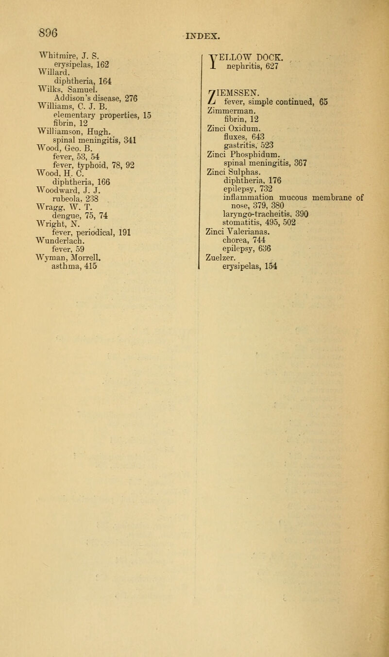 INDEX. Whitniire, J. S. eiysipelas, 162 Willard. diphtheria, 164 Wilks, Samuel. Addison's disease, 276 Williams, C. J. B. elementary properties, 15 ^ fibrin, 12 Williamson, Hugh. spinal meningitis, 341 Wood, Geo. B. fever, 53, 54 fever, typhoid, 78, 92 Wood. H, C._ diphtheria, 166 Woodward, J. J. rubeola, 238 Wragg, W. T. dengue, 75, 74 Wright, N. fever, periodical, 191 Wunderlach. fever, 59 Wyman, Morrell. asthma, 415 yELLOW DOCK. J. nephritis, 627 yiEMSSEN. Li fever, simple continued, 65 Zimmerman. fibrin, 12 Zinci Oxidum. fluxes. 643 gastritis, 523 Zinci Phosphidum. spinal meningitis, 367 Zinci Sulphas. diphtheria, 176 epilepsy, 732 inflammation mucous membrane of nose, 379, 380_ laryngo-tracheitis, 390 stomatitis, 495, 502 Zinci Valerianas. chorea, 744 epilepsy, 636 Zuelzer. erysipelas, 154