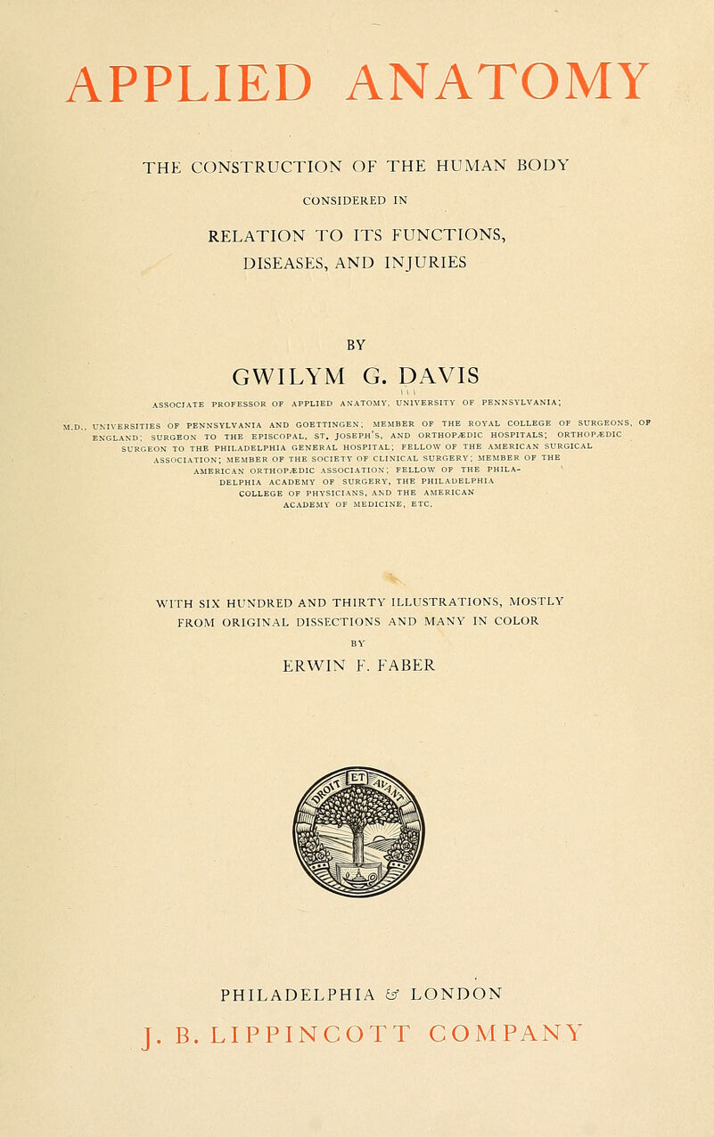 APPLIED ANATOMY THE CONSTRUCTION OF THE HUMAN BODY CONSIDERED IN RELATION TO ITS FUNCTIONS, DISEASES, AND INJURIES BY GWILYM G. DAVIS ASSOCIATE PROFESSOR OF APPLIED ANATOMY, UNIVERSITY OF PE.N'NSYLVANI. UNIVERSITIES OF PENNSYLVANIA AND GOETTINGEX; MEMBER OF THE ROYAL COLLEGE OF SURi ENGLAND; SURGEON TO THE EPISCOPAL, ST. JOSEPH'S. AND ORTHOPAEDIC HOSPITALS; ORTHOP. SURGEON TO THE PHILADELPHIA GENERAL HOSPITAL; FELLOW OF THE AMERICAN SURGICAL association; member of the society OF CLINICAL SURGERY; MEMBER OF THE AMERICAN ORTHOPEDIC ASSOCIATION; FELLOW OF THE PHILA- DELPHIA ACADEMY OF SURGERY, THE PHILADELPHIA COLLEGE OF PHYSICIANS, AND THE AMERICAN ACADEMY OF MEDICINE, ETC. WITH SIX HUNDRED AND THIRTY ILLUSTRATIONS, MOSTLY FROM ORIGINAL DISSECTIONS AND MANY IN COLOR ERWIN F. FABER PHILADELPHIA ^ LONDON J. B. LIPPINCOTT COMPANY