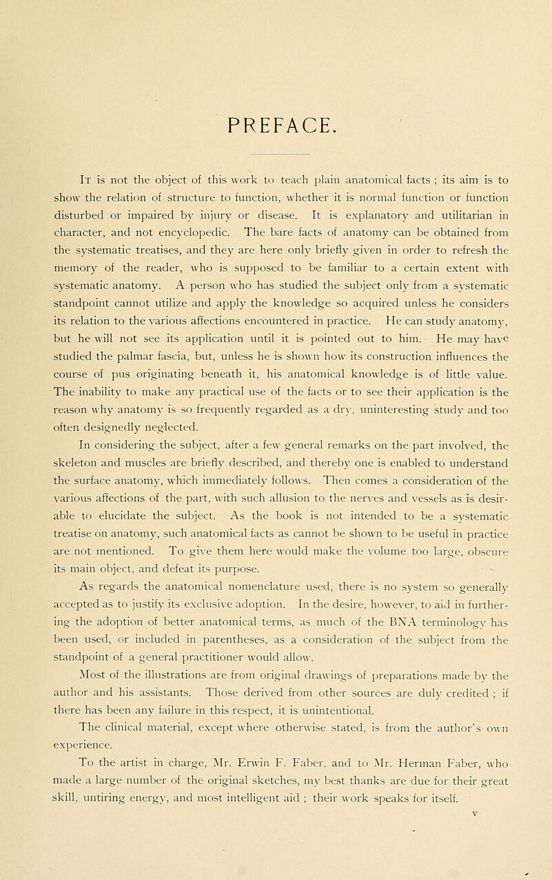 PREFACE, It is not the object of this work to teach plain anatomical facts ; its aim is to show the relation of structure to function, whether it is normal function or function disturbed or impaired by injury or disease. It is explanatory and utilitarian in character, and not encyclopedic. The bare facts of anatomy can be obtained from the systematic treatises, and they are here onljr briefly given in order to refresh the memory of the reader, who is supposed to be familiar to a certain extent with systematic anatomy. A person who has studied the subject only from a systematic standpoint cannot utilize and apply the knowledge so acquired unless he considers its relation to the various affections encountered in practice. He can study anatomy, but he will not see its application until it is pointed out to him. He may have studied the palmar fascia, but, unless he is shown how its construction influences the course of pus originating beneath it, his anatomical knowledge is of little value. The inability to make any practical use of the facts or to see their application is the reason why anatomy is so frequently regarded as a dry, uninteresting study and too often designedly neglected. In considering the subject, after a few general remarks on the part involved, the skeleton and muscles are briefly described, and thereby one is enabled to understand the surface anatomy, which immediately follows. Then comes a consideration of the various affections of the part, with such allusion to the ner\-es and \'essels as is desir- able to elucidate the subject. As the book is not intended to be a systematic treatise on anatomy, such anatomical facts as cannot be shown to be useful in practice are not mentioned. To gi\-e them here would make the \'olume too large, obscure its main object, and defeat its purpose. As regards the anatomical nomenclature used, there is no system so generally accepted as to justify its exclusive adoption. In the desire, however, to aid in further- ing the adoption of better anatomical terms, as much of the BNA terminology has been used, or included in parentheses, as a consideration of the subject from the standpoint of a general practitioner would allow. Most of the illustrations are from original drawings of preparations made by the author and his assistants. Those deri\'ed from other sources are duly credited ; if there has been any failure in this respect, it is unintentional. The clinical material, except where otherwise stated, is from the author's own experience. To the artist in charge, Mr. Erwin F. Faber, and to Mr. Herman Faber, who made a large number of the original sketches, my best thanks are due for their great skill, untiring energy, and most intelligent aid ; their work speaks for itself.