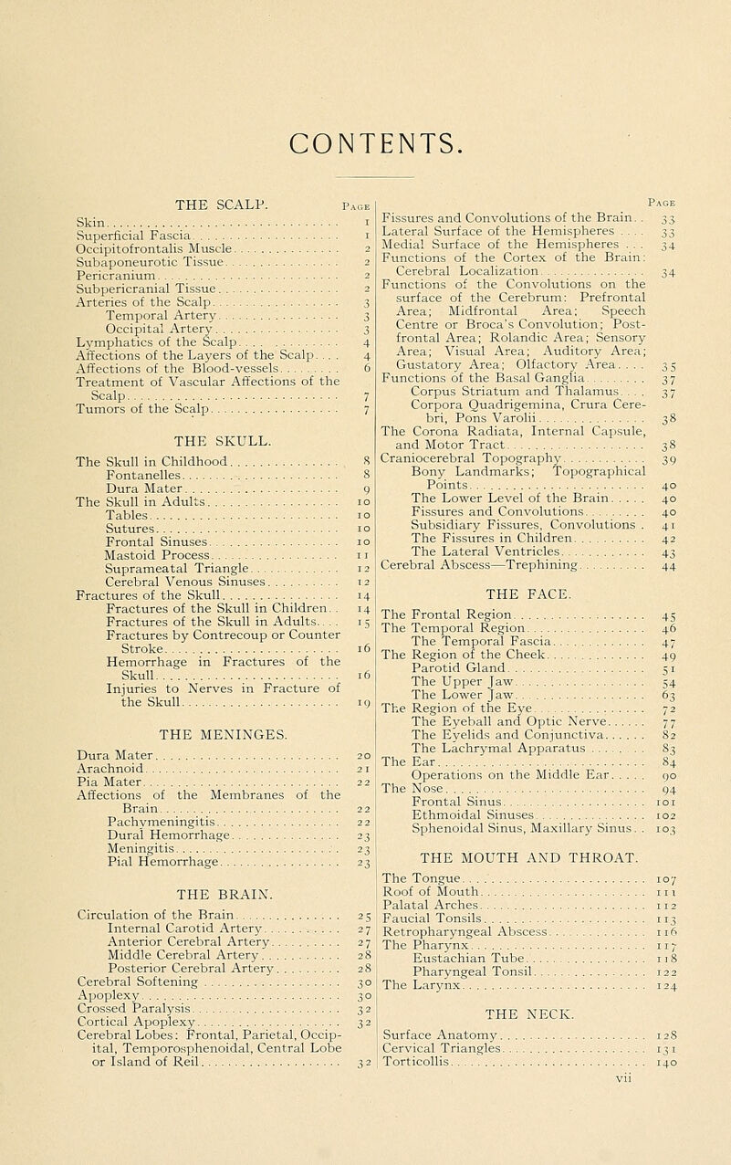 CONTENTS, THE SCALP. Page Skin..., I Superficial Fascia i Occipitofrontalis Muscle 2 Subaponeurotic Tissue 2 Pericranium 2 Subpericranial Tissue 2 Arteries of the Scalp 3 Temporal Artery 3 Occipital Artery 3 Lymphatics of the Scalp 4 Affections of the Layers of the Scalp. ... 4 Affections of the Blood-vessels 6 Treatment of Vascular Affections of the Scalp 7 Tumors of the Scalp 7 THE SKULL. The Skull in Childhood 8 Fontanelles 8 Dura Mater 9 The Skull in Adults 10 Tables 10 Sutures 10 Frontal Sinuses 10 Mastoid Process i r Suprameatal Triangle 12 Cerebral Venous Sinuses 12 Fractures of the Skull 14 Fractures of the Skull in Children. . 14 Fractures of the Skull in Adults.... 15 Fractures by Contrecoup or Counter Stroke 16 Hemorrhage in Fractures of the Skull 16 Injuries to Nerves in Fracture of the Skull u) THE MENINGES. Dura Mater 20 Arachnoid 21 Pia Mater 22 Affections of the Membranes of the Brain 22 Pachymeningitis 22 Dural Hemorrhage 23 Meningitis .'. 23 Pial Hemorrhage 23 THE BRAIN. Circulation of the Brain 25 Internal Carotid Artery 27 Anterior Cerebral Artery 27 Middle Cerebral Artery 28 Posterior Cerebral Artery 28 Cerebral Softening 30 Apoplexy 30 Crossed Paralysis 32 Cortical Apoplexy 32 Cerebral Lobes: Frontal, Parietal, Occip- ital, Temporosphenoidal, Central Lobe or Island of Reil 32 Page Fissures and Convolutions of the Brain. . 33 Lateral Surface of the Hemispheres .... 33 Medial Surface of the Hemispheres ... 34 Functions of the Cortex of the Brain: Cerebral Localization 34 Functions of the Convolutions on the surface of the Cerebrum: Prefrontal Area; Midfrontal Area; Speech Centre or Broca's Convolution; Post- frontal Area; Rolandic Area; Sensory Area; Visual Area; Auditory Area; Gustatory Area; Olfactory Area. ... 35 Functions of the Basal Ganglia 37 Corpus Striatum and Thalamus. ... 37 Corpora Quadrigemina, Crura Cere- bri, Pons Varolii 38 The Corona Radiata, Internal Capsule, and Motor Tract 38 Craniocerebral Topography 39 Bony Landmarks; Topographical Points 40 The Lower Level of the Brain 40 Fissures and Convolutions 40 Subsidiary Fissures, Convolutions . 41 The Fissures in Children 42 The Lateral Ventricles 43 Cerebral Abscess—Trephining 44 THE FACE. The Frontal Region 45 The Temporal Region 46 The Temporal Fascia 47 The Region of the Cheek 49 Parotid Gland 51 The Upper Jaw 54 The Lower Jaw 63 The Region of the Eye 72 The Eyeball and Optic Nerve 77 The Eyelids and Conjunctiva 82 The Lachrymal Apparatus . . 83 The Ear 84 Operations on the Middle Ear 90 The No.se 94 Frontal Sinus loi Ethmoidal Sinuses 102 Sphenoidal Sinus, Ma.xillary Sinus. . 103 THE MOUTH AND THROAT. The Tongue 107 Roof of Mouth Palatal Arches Faucial Tonsils Retropharyngeal Abscess The Pharynx Eustachian Tube. Pharyngeal Tonsil The Larynx THE NECK. Surface Anatomy Cervical Triangles Torticollis 12S 131 140