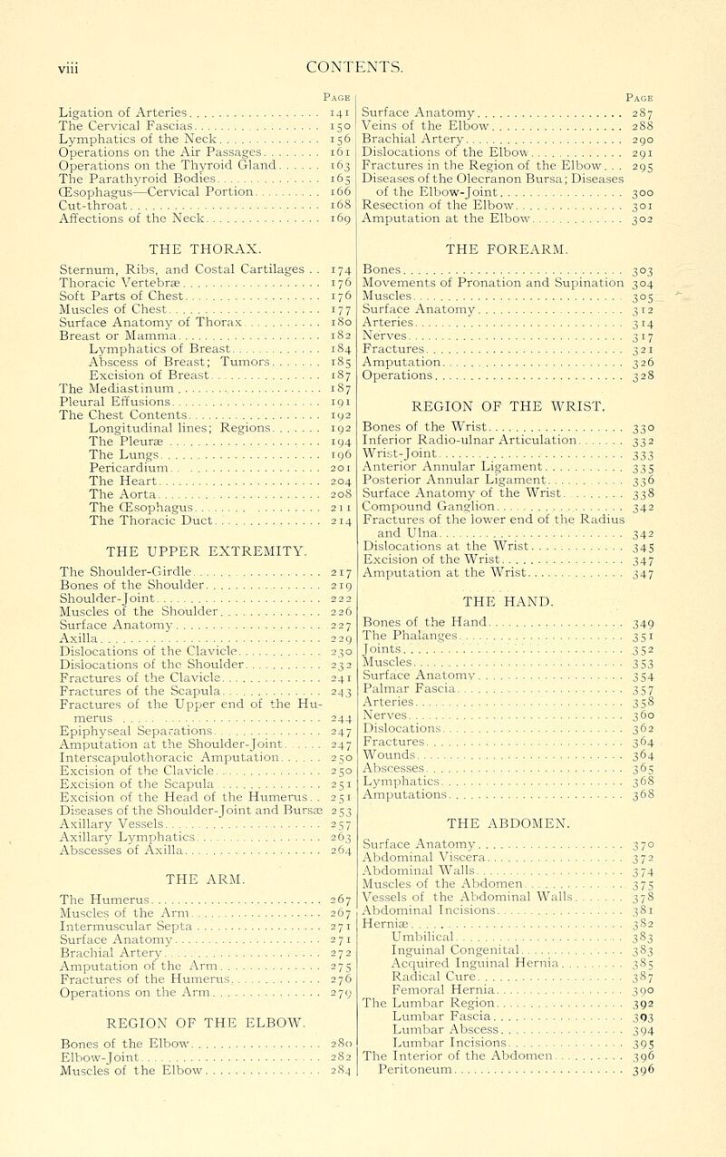 Ligation of Arteries 141 The Cervical Fascias 150 Lymphatics of the Neck 156 Operations on the Air Passages 161 Operations on the Thyroid Gland 163 The Parathyroid Bodies 165 (Esophagus—Cervical Portion 166 Cut-throat 168 AiTections of the Neck 169 THE THORAX. Sternum, Ribs, and Costal Cartilages . . 174 Thoracic Vertebras 176 Soft Parts of Chest 176 Muscles of Chest 177 Surface Anatomy of Thora.K iSo Breast or Mamma 1S2 Lymphatics of Breast 184 Abscess of Breast; Tumors 185 Excision of Breast 187 The Mediastinum 187 Pleural EiTusions 191 The Chest Contents 192 Longitudinal lines; Regions 192 The Pleurte 194 The Lungs 196 Pericardium 201 The Heart 204 The Aorta 208 The CEsophagus 211 The Thoracic Duct 214 THE UPPER EXTREMITY. The Shoulder-Girdle 217 Bones of the Shoulder 219 Shoulder-Joint 222 Muscles of the Shoulder 226 Surface Anatomy 227 Axilla 229 Dislocations of the Clavicle 230 Dislocations of the Shoulder 232 Fractures of the Clavicle 241 Fractures of the Scapula 243 Fractures of the Upper end of the Hu- merus 244 Epiphyseal Separations 247 Amputation at the Shoulder-Joint 247 Interscapulothoracic Amputation 250 Excision of the Clavicle 250 Excision of the Scapxila 251 Excision of the Head of the Humerus. . 251 Diseases of the Shoulder-Joint and Bursa; 253 Axillary Vessels 257 Axillary Lymphatics 263 Abscesses of Axilla 264 THE ARM. The Humerus 267 Muscles of the Arm 267 Intermuscular Septa 271 Surface Anatomy 271 Brachial Artery 272 Amputation of the Arm 275 Fractures of the Humerus 276 Operations on the Arm 279 REGION OF THE ELBOW. Bones of the Elbow 280 Elbow-Joint 282 Muscles of the Elbow 284 Page Surface Anatomy 287 Veins of the Elbow 28S Brachial Artery 290 Dislocations of the Elbow 291 Fractures in the Region of the Elbow. . . 295 Diseases of the Olecranon Bursa; Diseases of the Elbow-Joint 300 Resection of the Elbow 301 Amputation at the Elbow 302 THE FOREARM. Bones 303 Movements of Pronation and Supination 304 Muscles 305 Surface Anatomy 312 Arteries 3 14 Nerves 317 Fractures 321 Amputation 326 Operations 328 REGION OF THE WRIST. Bones of the Wrist 330 Inferior Radio-ulnar Articulation 332 Wrist-Joint 333 Anterior Annular Ligament 335 Posterior Annular Ligament 336 Surface Anatomy of the Wrist 338 Compound Ganglion 342 Fractures of the lower end of the Radius and Ulna 342 Dislocations at the Wrist 345 Excision of the Wrist 347 Amputation at the Wrist 347 THE HAND. Bones of the Hand 349 The Phalanges 351 Joints 352 Muscles 353 Surface Anatomy 354 Palmar Fascia 357 Arteries 358 Nerves 360 Dislocations 362 Fractures 364 Wounds 364 Abscesses 365 Lymphatics 368 Amputations 368 THE ABDOMEN. Surface Anatomy 370 Abdominal Viscera 372 Abdominal Walls 374 Muscles of the Abdomen 375 Vessels of the Abdominal Walls 378 Abdominal Incisions 381 Herniae 382 Umbilical 383 Inguinal Congenital 383 Acquired Inguinal Hernia 385 Radical Cure 387 Femoral Hernia 390 The Lumbar Region 392 Lumbar Fascia 393 Lumbar Abscess 394 Lumbar Incisions 395 The Interior of the Abdomen 396 Peritoneum 396