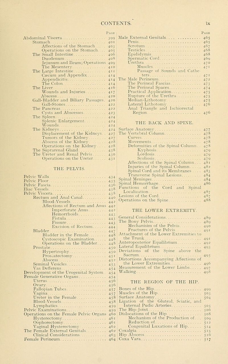 Page Abdominal Viscera 399 Stomach 401 Affections of the Stomach 403 Operations on the Stomach. ... 405 The vSmall Intestine 406 Duodenum 40S Jejunum and Ileum; Operations 409 The Mesentery 410 The Large Intestine 411 Cfficum and Appendix 414 Appendicitis 414 The Colon 414 The Liver 416 Wounds and Injuries 417 Abscess 420 Gail-Bladder and Biliary Passages. 420 Gall-Stones 422 The Pancreas 422 Cysts and Abscesses 423 The Spleen 424 Splenic Enlargement 424 Wounds 424 The Kidneys 424 Displacement of the Kidneys. . 427 Tumors of the Kidney 427 Abscess of the Kidney 42 8 Operations on the Kidney. . . . 428 The Suprarenal Gland 438 The Ureter and Renal Pelvis 430 Operations on the Ureter 43 i THE PELVIS. Pelvic Walls 434 Pelvic Floor 435 Pelvic Fascia 436 Iliac Vessels 438 Pelvic Viscera 43 8 Rectum and Anal Canal 440 Blood-Vessels 442 Affections of Rectum and Anus 442 Imperforate Anus 442 Hemorrhoids 443 Fistula 443 Fissure 443 Excision of Rectum 444 Bladder 447 Bladder in the Female 448 Cystoscopic Examination 448 Operations on the Bladder. ... 448 Prostate 450 Hypertrophy 450 Prostatectomy 451 Abscess 452 Seminal Vesicles :. 453 Vas Defferens 454 Development of the Urogenital System . 454 Female Generative Organs 454 Uterus 456 Ovary 456 Fallopian Tubes 457 Vagina. 457 Ureter in the Female 458 Blood-Vessels 458 Lymphatics 459 Pelvic Examinations 459 Operations on the Female Pelvic Organs 460 Hysterectomy 461 Oophorectomy 461 Vaginal Hysterectomy 462 The Female External Genitals 462 Clinical Considerations 463 Female Perineum 464 Page Male External Genitals 465 Penis 465 Scrotum 467 Testicles 468 Epididymis 468 Spermatic Cord 469 Urethra 470 Muscles 471 Passage of Sounds and Cathe- ters 471 The Male Perineum 472 The Perineal Fascias.'. 473 The Perineal Spaces 474 Practical Application 475 Rupture of the Urethra 475 Median-Lithotomy 475 Lateral Lithotomy 476 Anal Triangle and Ischiorectal Region 476 THE BACK AND SPINE. Surface Anatomy 477 The Vertebral Column 478 Curves 478 Movements 478 Deformities of the Spinal Column. . 478 Kyphosis 479 Lordosis 479 Scoliosis 479 Affections of the Spinal Column. . . 481 Injuries of the Spinal Column 482 Spinal Cord and its Membranes .... 483 Transverse Spinal Lesions 4S4 Spinal Meninges 484 Spinal Hemorrhage 486 Functions of the Cord and Spinal Localization 4S7 Lesions of the Cord 4S7 Operations on the Spine 488 THE LOWER EXTREMITY. General Considerations 489 The Bony Pelvis 489 Mechanisim of the Pelvis 490 Fractures of the Pelvis 491 Attachment of the Lower Extremities to the Trunk 491 Anteroposterior Equilibrium 492 Lateral Equilibrium 493 Deviations of the Spine above the Sacrum 495 Distortions Accompanying Affections of the Lower Extremities 496 Measurement of the Lower Limbs 497 Walking 49S THE REGION OF THE HIP. Bones of the Hip 499 Muscles of the Hip 503 Surface Anatomy 504 Ligation of the Gluteal, Sciatic, and Internal Pudic Arteries 505 The Hip-Joint 506 Dislocations of the Hip 508 Mechanism of the Production of. . . 509 Reduction of 5x2 Congenital Lu.xations of Hip 514 Coxalgia 515 Hip Abscess 516 Coxa Vara 517