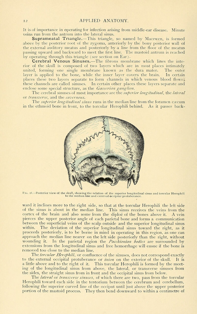It is of importance in ojjerating for infection arising from middle-ear disease. Minute veins run from the antrum into the lateral sinus. Suprameatal Triangle.—This triangle, so named by Macewen, is formed above by the posterior root of the zygoma, anteriorly by the bony posterior wall of the external auditory meatus and posteriorly by a line from the floor of the meatus passing upward and backward to meet the first line. The mastoid antrum is reached by operating through this triangle (see section on Ear). Cerebral Venous Sinuses.—^^The fibrous membrane which lines the inte- rior of the skull is composed of two layers which are in most places intimately united, forming one single membrane known as the dura mater. The outer layer is applied to the bone, while the inner layer covers the brain. In certain places these two layers separate to form channels in which venous blood flows-; these channels are called sinuses. In certain other places these layers separate and enclose some special structure, as the Gassei-ian ganglion. The cerebral sinuses of most importance are the superioi- longitudinal, the latei'al or transverse, and the cavernous. The superior longitudinal sinus runs in the median line from the foramen csecum in the ethmoid bone in front, to the torcular Herophili behind. As it passes back- iid torcular He ward it inclines more to the right side, so that at the torcular Herophili the left side of the sinus is about in the median line. This sinus receives the veins from the cortex of the brain and also some from the diploe of the bones above it. A vein pierces the upper posterior angle of each parietal bone and forms a communication between the superficial veins of the scalp outside and the superior longitudinal sinus within. The deviation of the superior longitudinal sinus toward the right, as it proceeds posteriorly, is to be borne in mind in operating in this region, as one can approach the median line nearer on the left side posteriorly than the right, without wounding it. In the parietal region the Pacchionian bodies are surrounded by extensions from the longitudinal sinus and free hemorrhage will ensue if the bone is removed too close to the median line. The torcular Herophili, or confluence of the sinuses, does not correspond exactly to the external occipital protuberance or inion on the exterior of the skull. It is a little above and to the right of it. This torcular Herophili is formed by the meet- ing of the longitudinal sinus from above, the lateral, or transverse sinuses from the sides, the straight sinus from in front and the occipital sinus from below. The lateral or transverse sinuses, of which there are two, pass from the torcular Herophili toward each side in the tentorium between the cerebrum and cerebellum, following the superior curved line of the occiput until just above the upper posterior portion of the mastoid process. They then bend downward to within a centimetre of