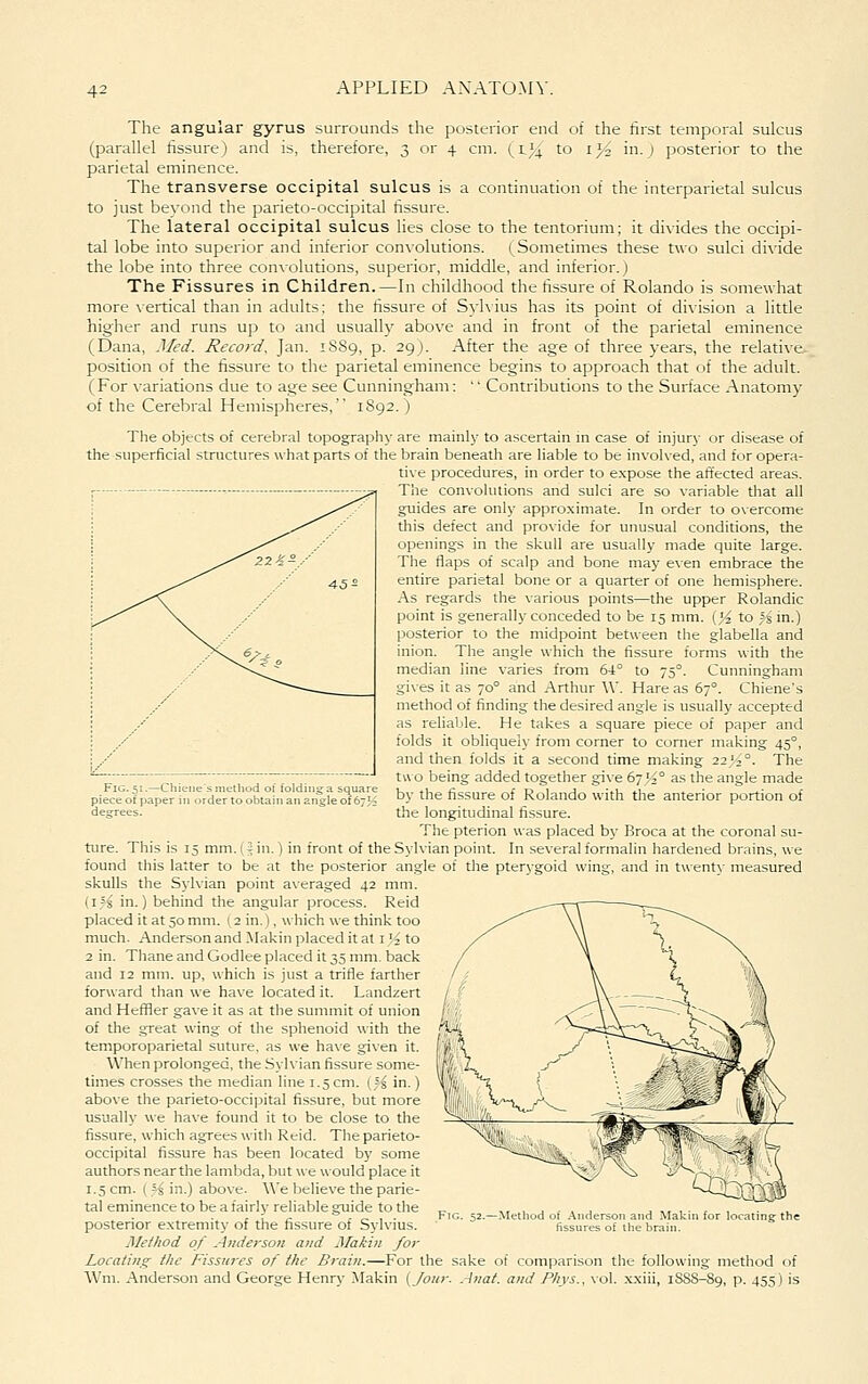 The angular gyrus surrounds the posterior end of the first temporal sulcus (parallel fissure) and is, therefore, 3 or 4 cm. (l}^ to ij^ in.) posterior to the parietal eminence. The transverse occipital sulcus is a continuation of the interparietal sulcus to just beyond the parieto-occipital fissure. The lateral occipital sulcus lies close to the tentorium; it divides the occipi- tal lobe into superior and inferior convolutions. (Sometimes these two sulci divide the lobe into three convolutions, superior, middle, and inferior.) The Fissures in Children.—In childhood the fissure of Rolando is somewhat more vertical than in adults; the fissure of Sylvius has its point of division a little higher and runs up to and usually above and in front of the parietal eminence (Dana, .1/ed. Record, Jan. 1889, p. 29). After the age of three years, the relative- position of the fissure to the parietal eminence begins to approach that of the adult. (For variations due to age see Cunningham: '' Contributions to the Surface Anatomy of the Cerebral Hemispheres, 1892.) The objects of cerebral topography are mainly to ascertain in case of injury or disease of the superficial structures what parts of the brain beneatli are liable to be invol\ed, and for opera- tive procedures, in order to e.xpose the affected areas. The convolutions and sulci are so variable that all guides are only approximate. In order to overcome this defect and provide for unusual conditions, the openings in the skull are usually made quite large. The flaps of scalp and bone may e\en embrace the entire parietal bone or a quarter of one hemisphere. .\s regards the various points—the upper Rolandic point is generally conceded to be 15 mm. (^^ to ;s in.) posterior to the midpoint between the glabella and inion. The angle which the fissure forms with the median line varies from 64° to 75°. Cunningham gives it as 70° and Arthur \V. Hare as 67°. Chiene's method of finding the desired angle is usually accepted as reliable. He takes a square piece of paper and folds it obliquely from corner to corner making 45°, and then folds it a second time making 22^2°. The tH o being added together give 67><° as the angle made by the fissure of Rolando with the anterior portion of degrees.  the longitudinal fissure. The pterion was placed by Broca at the coronal su- ture. This is 15 mm. (5 in.) in front of the Sylvian point. In several formalin hardened brains, we found this latter to be at the posterior angle of the pterygoid wing, and in twenty measured skulls the Sylvian point averaged 42 mm. (i.^s in.) behind the angular process. Reid placed it at 50 mm. (2 in.), which we think too much. Anderson and Makin placed it at i'/^ to 2 in. Thane and Godlee placed it 35 mm. back and 12 mm. up, which is just a trifle farther forward than we have located it. Landzert and Heffler gave it as at the summit of union of the great wing of the sphenoid with the temporoparietal suture, as we ha\e given it. When prolonged, the Sylvian fissure some- times crosses the median line 1.5cm. (5| in.) above the parieto-occijiital fissure, but more usually we have found it to be close to the fissure, which agrees with Reid. The parieto- occipital fissure has been located by some authors near the lambda, but we would place it 1.5 cm. ( 5^ in.) above. We believe the parie- tal eminence to be a fairly reliable guide to the posterior extremity of the fissure of Sylvius. jMe//iod of Anderson and Makin for Locating the Fissures of the Brain.—For the sake of comparison the following method of Wm. Anderson and George Henry Makin {Jour. .4nat. and Phys., vol. .xxiii, 18SS-89, p. 455) is