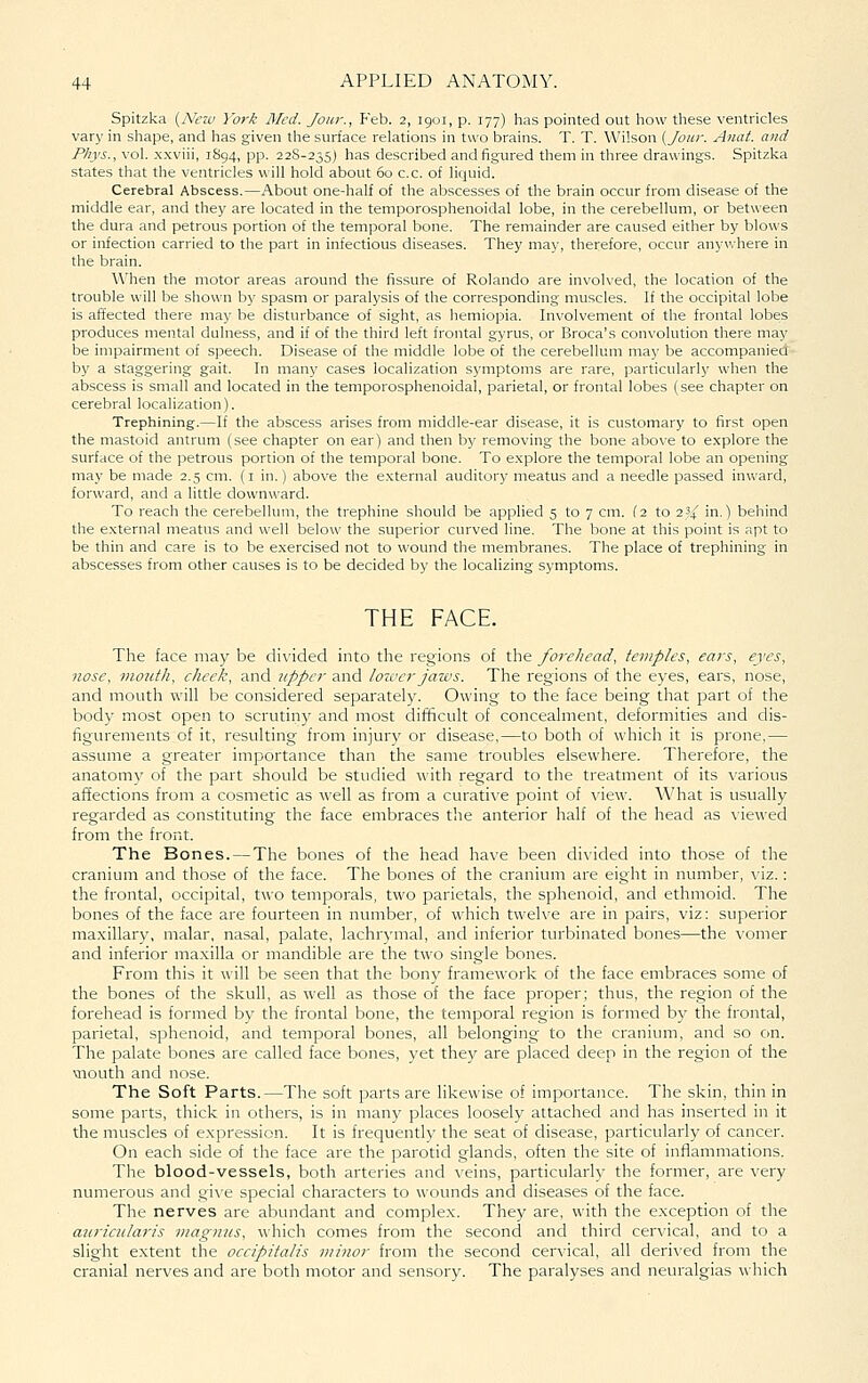 Spitzka {Neicj York Med. Jour., Feb. 2, 1901, p. 177) has pointed out how these ventricles vary in shape, and has given the surface relations in two brains. T. T. Wilson (Jour. Anat. and Phys., vol. x.xviii, 1894, pp. 22S-235) has described and figured them in three drawings. Spitzka states that the ventricles will hold about 60 c.c. of liquid. Cerebral Abscess.—About one-half of the abscesses of the brain occur from disease of the middle ear, and they are located in the temporosphenoidal lobe, in the cerebellum, or between the dura and petrous portion of the temporal bone. The remainder are caused either by blows or infection carried to the part in infectious diseases. They may, therefore, occur anywhere in the brain. W'hen the motor areas around the fissure of Rolando are involved, the location of the trouble will be shown by spasm or paralysis of the corresponding muscles. If the occipital lobe is affected there may be disturbance of sight, as hemiopia. Involvement of the frontal lobes produces mental dulness, and if of the third left frontal gyrus, or Broca's convolution there may be impairment of speech. Disease of the middle lobe of tire cerebellum may be accompanied by a staggering gait. In many cases localization symptoms are rare, particularly when the abscess is small and located in the temporosphenoidal, parietal, or frontal lobes (see chapter on cerebral localization). Trephining.—If the abscess arises from middle-ear disease, it is customary to first open the mastoid antrum (see chapter on ear) and then by removing the bone above to explore the surface of the petrous portion of the temporal bone. To e.xplore the temporal lobe an opening may be made 2.5 cm. (i in.) above the e.xternal auditory meatus and a needle passed inward, forward, and a little downward. To reach the cerebellum, the trephine should be applied 5 to 7 cm. (2 to 2 3/ in.) behind the external meatus and well below the superior curved line. The bone at this point is apt to be thin and care is to be exercised not to wound the membranes. The place of trephining in abscesses from other causes is to be decided by the localizing symptoms. THE FACE. The face may be divided into the regions of the forehead, temples, ears, eyes, nose, viotith, cheek, and upper and Imver jaws. The regions of the eyes, ears, nose, and mouth will be considered separately. Owing to the face being that part of the body most open to scrutiny and most difificult of concealment, deformities and dis- figurements of it, resulting from injury or disease,—to both of whicli it is prone,— assume a greater importance tlian the same troubles elsewhere. Therefore, the anatomy of the part should be studied with regard to the treatment of its various affections from a cosmetic as well as from a curative point of view. What is usually regarded as constituting the face embraces the anterior half of the head as viewed from the front. The Bones. — The bones of the head have been divided into those of the cranium and those of the face. The bones of the cranium are eight in number, viz.: the frontal, occipital, two temporals, two parietals, the sphenoid, and ethmoid. The bones of the face are fourteen in number, of which twelve are in pairs, viz: superior ma.xillary, malar, nasal, palate, lachrymal, and inferior turbinated bones—the vomer and inferior ma.xilla or mandible are the two single bones. From this it will be seen that the bony framework of the face embraces some of the bones of the skull, as well as those of the face proper; thus, the region of the forehead is formed by the frontal bone, the temporal region is formed by the frontal, parietal, sphenoid, and temporal bones, all belonging to the cranium, and so on. The palate bones are called face bones, yet they are placed deep in the region of the \nouth and nose. The Soft Parts.—The soft parts are likewise of importance. The skin, thin in some parts, thick in others, is in many places loosely attached and has inserted in it the muscles of expression. It is frequently the seat of disease, particularly of cancer. On each side of the face are the parotid glands, often the site of inflammations. The blood-vessels, both arteries and veins, particularly the former, are very numerous and gi\-e special characters to wounds and diseases of the face. The nerves are abundant and complex. They are, with the exception of the auricularis magnus, which comes from the second and third cervical, and to a slight extent the occipitalis minor from the second cervical, all derived from the cranial nerves and are both motor and sensory. The paralyses and neuralgias which