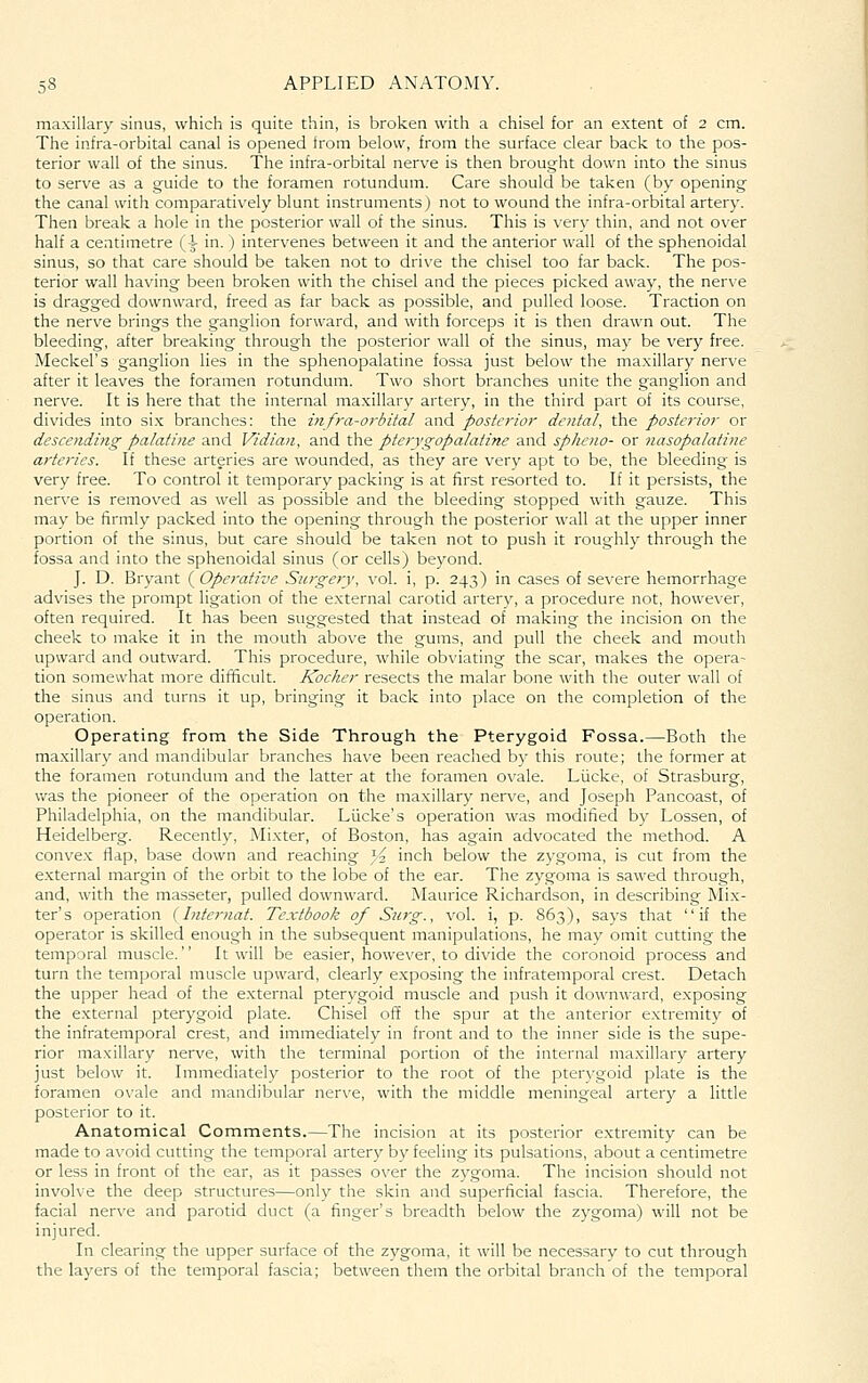 maxillary sinus, which is quite thin, is broken with a chisel for an extent of 2 cm. The infra-orbital canal is opened from below, from the surface clear back to the pos- terior wall of the sinus. The infra-orbital nerve is then brought down into the sinus to serve as a guide to the foramen rotundum. Care should be taken (by opening the canal with comparatively blunt instruments) not to wound the infra-orbital artery. Then break a hole in the posterior wall of the sinus. This is very thin, and not over half a centimetre (i in.) intervenes between it and the anterior wall of the sphenoidal sinus, so that care should be taken not to dri\'e the chisel too far back. The pos- terior wall having been broken with the chisel and the pieces picked away, the nerve is dragged downward, freed as far back as possible, and pulled loose. Traction on the nerve brings the ganglion forward, and with forceps it is then drawn out. The bleeding, after breaking through the posterior wall of the sinus, may be very free. Meckel's ganglion lies in the sphenopalatine fossa just below the maxillary nerve after it leaves the foramen rotundum. Two short branches unite the ganglion and nerve. It is here that the internal maxillary artery, in the third part of its course, divides into six branches: the itifra-orbital and posterior dental, the posterior or desce?idifig palatine and Vidian, and the pterygopalatine and spheno- or nasopalatine arteries. If these arteries are wounded, as they are very apt to be, the bleeding is very free. To control it temporary packing is at first resorted to. If it persists, the nerve is removed as well as possible and the bleeding stopped with gauze. This may be firmly packed into the opening through the posterior wall at the upper inner portion of the sinus, but care should be taken not to push it roughly through the fossa and into the sphenoidal sinus (or cells) beyond. J. D. Bryant ( Operative Siu-gery, vol. i, p. 243) in cases of severe hemorrhage advises the prompt ligation of the external carotid artery, a procedure not, however, often required. It has been suggested that instead of making the incision on the cheek to make it in the mouth above the gums, and pull the cheek and mouth upward and outward. This procedure, while obviating the scar, makes the opera- tion somewhat more difficult. Kocher resects the malar bone with the outer wall of the sinus and turns it up, bringing it back into place on the completion of the operation. Operating from the Side Through the Pterygoid Fossa.—Both the maxillary and mandibular branches have been reached by this route; the former at the foramen rotundum and the latter at the foramen ovale. Liicke, of Strasburg, Vv'as the pioneer of the operation on the maxillary nerve, and Joseph Pancoast, of Philadelphia, on the mandibular. Liicke's operation was modified by Lessen, of Heidelberg. Recently, Mixter, of Boston, has again advocated the method. A convex flap, base down and reaching 32 inch below the zygoma, is cut from the external margin of the orbit to the lobe of the ear. The zygoma is sawed through, and, with the masseter, pulled downward. Maurice Richardson, in describing Mix- ter's operation {Internat. Textbook of Sn7-g., vol. i, p. 863), saj'S that if the operator is skilled enough in the subsequent manipulations, he may omit cutting the temporal muscle. It will be easier, however, to divide the coronoid process and turn the temporal muscle upward, clearly exposing the infratemporal crest. Detach the upper head of the e.xternal pterygoid muscle and push it downward, exposing the external pterygoid plate. Chisel off the spur at the anterior extremity of the infratemporal crest, and immediately in front and to the inner side is the supe- rior maxillary nerve, with the terminal portion of the internal ma.xillary artery just below it. Immediately posterior to the root of the pterygoid plate is the foramen ovale and mandibular nerve, with the middle meningeal artery a little posterior to it. Anatomical Comments.—The incision at its posterior extremity can be made to avoid cutting the temporal artery by feeling its pulsations, about a centimetre or less in front of the ear, as it passes over the zygoma. The incision should not involve the deep structures—only the skin and superficial fascia. Therefore, the facial nerve and parotid duct (a finger's breadth below the zygoma) will not be injured. In clearing the upper surface of the zygoma, it will be necessary to cut through the layers of the temporal fascia; between them the orbital branch of the temporal