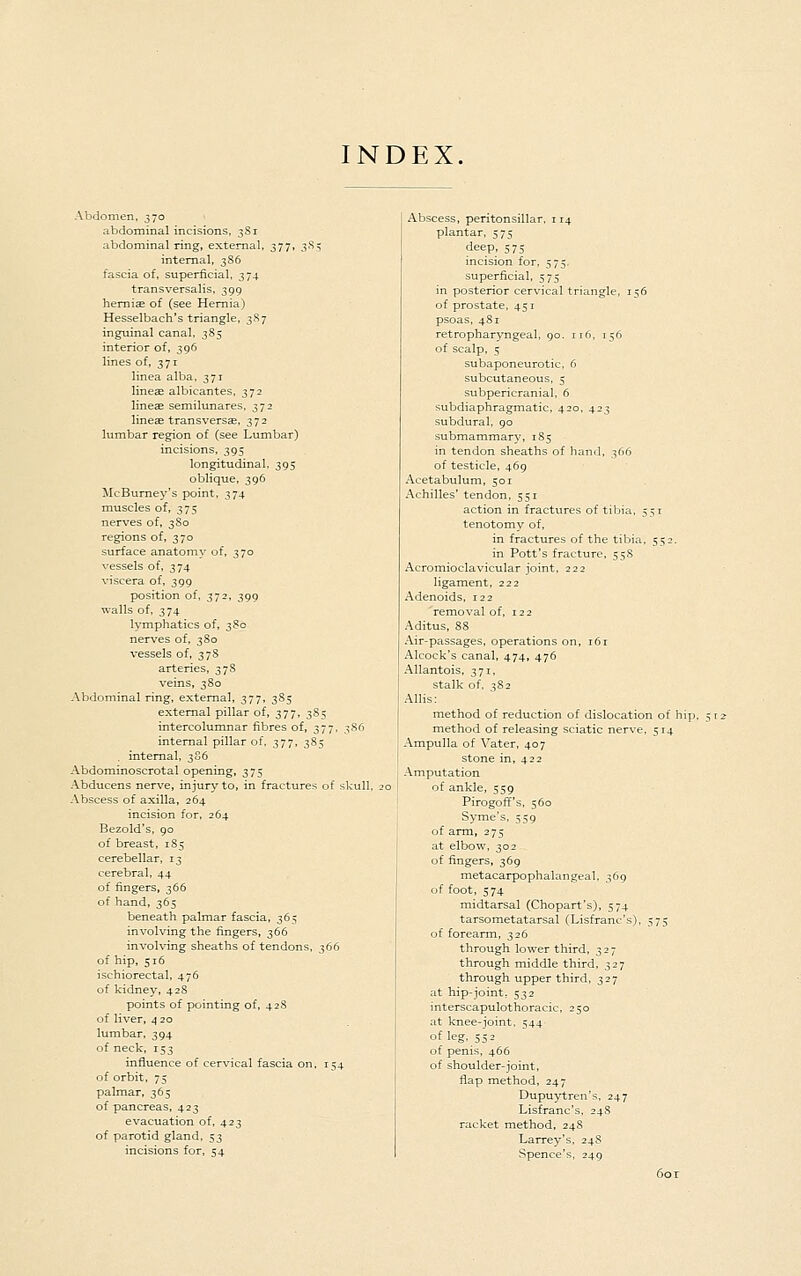 INDEX. Abdomen, 370 abdominal incisions, 3S1 abdominal ring, external. 377, 3^^ internal, 3S6 fascia of, superficial, 374 transversalis, 399 hemiEE of (see Hernia) Hesselbach's triangle, 3S7 inguinal canal, 385 interior of, 396 lines of, 371 linea alba, 371 linetE albicantes, 372 lineae semilunares. 372 lineae transversae, 372 lumbar region of (see Lumbar) incisions, 395 longitudinal, 395 oblique, 396 lIcBume3's point, 374 muscles of, 375 nerves of, 3S0 regions of, 370 surface anatomy of, 370 vessels of, 374 viscera of, 399 position of, 372, 399 walls of. 374 lymphatics of, 38c nerves of, 3S0 vessels of, 3 78 arteries, 378 veins, 3So Abdominal ring, external, 377, 3S5 external pillar of, 377, 385 intercolumnar fibres of, 377, 386 internal pillar of, 377, 385 . internal. 386 Abdominoscrotal opening, 375 Abducens nerve, injury to, in fractures of skull, Abscess of axilla, 264 incision for, 264 Bezold's. 90 of breast, 185 cerebellar, 13 cerebral, 44 of fingers, 366 of hand, 365 beneath palmar fascia, 365 involving the fingers, 366 involving sheaths of tendons, 366 of hip, 516 ischiorectal, 476 of kidney, 428 points of pointing of, 428 of liver, 4 20 lumbar, 394 of neck, 153 influence of cervical fascia on, 154 of orbit, 75 palmar, 365 of pancreas, 423 evacuation of, 423 of parotid gland, 53 incisions for, 54 Abscess, peritonsillar. 114 plantar, 575 deep, 575 incision for, 575, superficial, 575 in posterior cervical triangle, 156 of prostate, 451 psoas, 481 retropharyngeal, 90. ri6. 156 of scalp, 5 subaponeurotic. 6 subcutaneous, 5 subpericranial, 6 subdiaphragmatic, 420, 423 subdural, go submammary, 1S5 in tendon sheaths of hand, 366 of testicle, 469 Acetabulum, 501 Achilles' tendon, 551 action in fractvires of tibia. 551 tenotomy of, in fractures of the tibia, 552. in Pott's fracture, 55S Acromioclavicular joint, 222 ligament, 222 Adenoids, 122 removal of, 122 Aditus, 88 Air-passages, operations on, 161 Alcock's canal, 474, 476 Allantois, 371, stalk of, 382 Allis: method of reduction of dislocation of hip, method of releasing sciatic nerve, 514 Ampulla of Vater, 407 stone in, 422 Amputation of ankle, 559 Pirogoff's, 560 Syme's, 559 of arm, 275 at elbow, 302 of fingers, 369 metacarpophalangeal, 369 of foot, 574 raidtarsal (Chopart's), 574 tarsometatarsal (Lisfranc's), 575 of forearm, 326 through lower third, 327 through middle third, 327 through upper third, 327 at hip-joint. 532 interscapulothoracic, 250 at knee-joint, 544 of leg, 552 of penis, 466 of shoulder-joint, flap method, 247 Dupuytren's, 247 Lisfranc's, 248 racket method, 248 Larrey's, 248 Spence's, 249 60 r