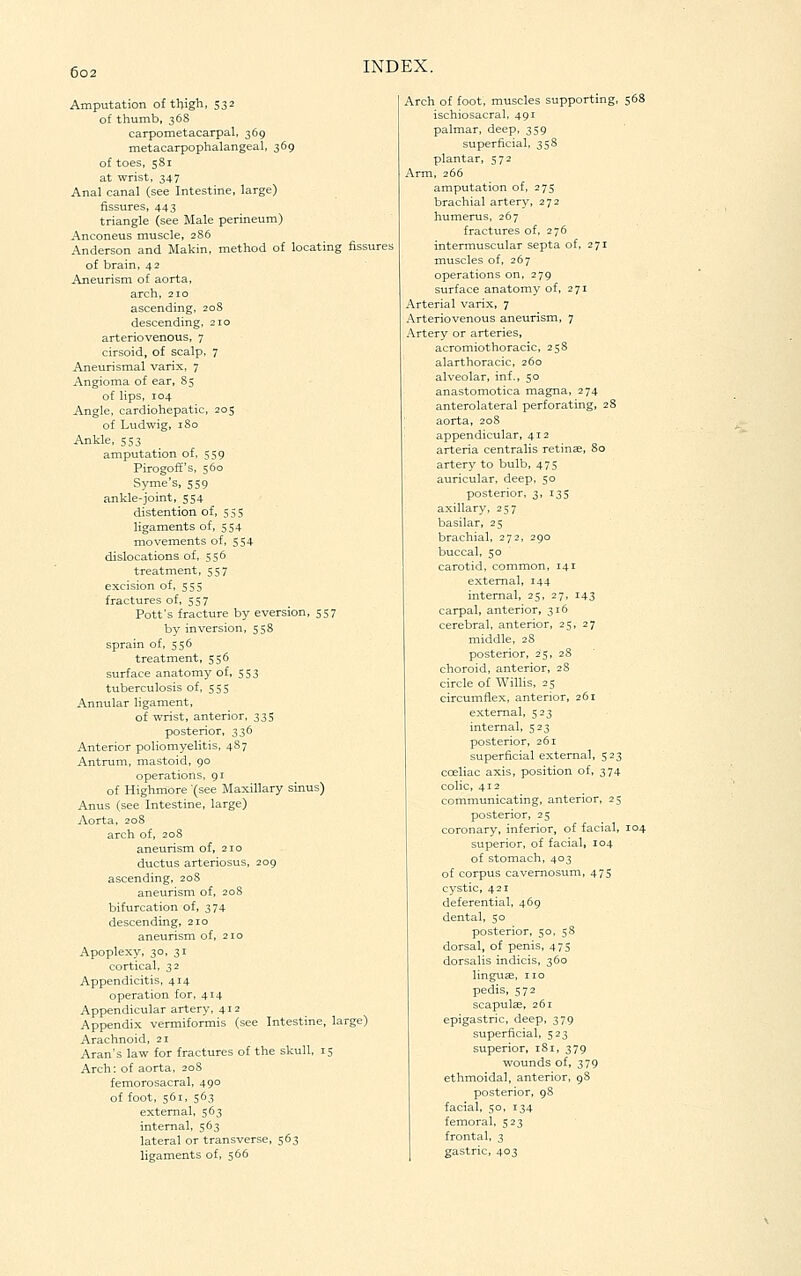 Amputation of tljigh, 532 of thumb, 368 carpometacarpal, 369 metacarpophalangeal, 369 of toes, 581 at wrist, 347 Anal canal (see Intestine, large) fissures, 443 triangle (see Male perineum) Anconeus muscle, 286 Anderson and Makin, method of locating fissures of brain, 42 Aneurism of aorta, arch, 210 ascending, 208 descending, 210 arteriovenous, 7 cirsoid, of scalp, 7 Aneurismal varix, 7 Angioma of ear, 85 of lips, 104 Angle, cardiohepatic, 205 of Ludwig, I So Ankle, 553 amputation of, 559 Pirogoff's, 560 Syme's, 559 ankle-joint, 554 distention of, 55s ligaments of, 554 movements of, 554 dislocations of, 556 treatment, 557 excision of, 555 fractures of, 557 Pott's fracture by eversion, 557 by inversion, 558 sprain of, 556 treatment, 556 surface anatomy of, 553 tuberculosis of, 555 Annular ligament, of wrist, anterior. 335 posterior, 336 Anterior poliomyelitis, 487 Antrum, mastoid, 90 operations, 91 of Highmore (see Maxillary sinus) Anus (see Intestine, large) Aorta, 208 arch of, 208 aneurism of, 210 ductus arteriosus, 209 ascending, 208 aneurism of, 208 bifurcation of, 374 descending, 210 aneurism of, 210 Apoplexy, 30, 31 cortical, 32 Appendicitis, 414 operation for, 414 Appendicular artery, 412 Appendix vermiformis (see Intestine, large) Arachnoid, 21 Aran's law for fractures of the skull, 15 Arch: of aorta, 208 femorosacral, 490 of foot, 561, 563 external, 563 internal, 563 lateral or transverse, 563 ligaments of, 566 Arch of foot, muscles supporting, 568 ischiosacral, 491 palmar, deep, 359 superficial, 358 plantar, 572 Arm, 266 amputation of, 275 brachial artery, 272 humerus, 267 fractures of, 276 intermuscular septa of, 271 muscles of, 267 operations on, 279 surface anatomy of, 271 Arterial varix, 7 Arteriovenous aneurism, 7 Artery or arteries, acromiothoracic, 258 alarthoracic, 260 alveolar, inf., 50 anastomotica magna, 274 anterolateral perforating, 28 aorta, 208 appendicular, 412 arteria centralis retinae, 80 artery to bulb, 475 auricular, deep, 50 posterior, 3, 135 axillary, 257 basilar, 25 brachial, 272, 290 buccal, 50 carotid, common, 141 external, 144 internal, 25, 27, 143 carpal, anterior, 316 cerebral, anterior, 25,27 middle, 28 posterior, 25, 28 choroid, anterior, 28 circle of Willis, 25 circumflex, anterior, 261 external, 523 internal, 523 posterior, 261 superficial external, 523 cceliac axis, position of, 374 colic, 412 communicating, anterior, 25 posterior, 25 coronary, inferior, of facial, 104 superior, of facial, 104 of stomach, 403 of corpus cavemosum, 475 cystic, 421 deferential, 469 dental, 50 posterior, 50. 58 dorsal, of penis, 475 dorsalis indicis, 360 linguae, no pedis, 572 scapulae, 261 epigastric, deep, 379 superficial, 523 superior, 181, 379 wounds of, 379 ethmoidal, anterior, 98 posterior, 98 facial, 50, 134 femoral, 523 frontal, 3 gastric, 403
